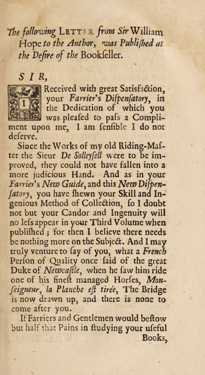 The following Lett? st from Sir William Hope to the Author, was Puhlijhed at the Defire of the Bookfeller. 5 I Received with great Satisfaction, your Farrier's DifpenfatoryJ in the Dedication of which you was pleafed to pafs a Compli¬ ment upon me, I am fenfible I do not deferve. Since the Works of my old Riding-Maf- ter the Sieur De Solleyfell were to be im¬ proved, they could not have fallen into a more judicious Hand. And as in your Farrier's New Guide, and this NewDifpen- fatory, you have fhewn your Skill and In¬ genious Method of Colle&ion, fo I doubt not but your Candor and Ingenuity will no lefs appear in your Third Volume when publilhed ; for then I believe there needs be nothing more on the Subject. And I may truly venture to fay of you, what a French Perfon of Quality once faid of the great Duke of Newcastle, when he faw him ride one of his fineft managed Horfes, Mon- feigneur, la Planche eft tiree, The Bridge is now drawn up, and there is none to come after you. If Farriers and Gentlemen would beftow but half that Pains in ftudying your ufeful Books,