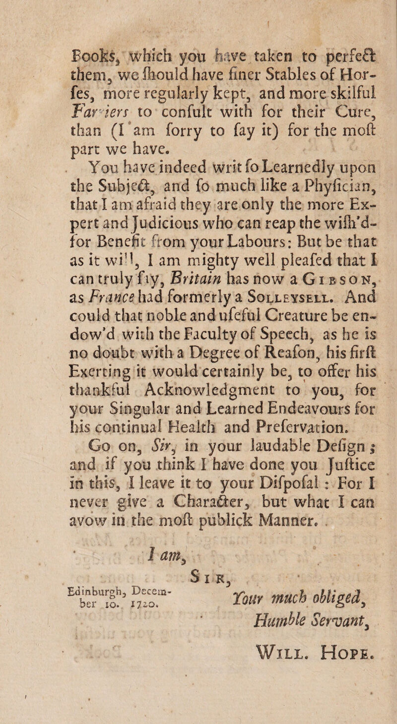 Books, which you have.taken to perfect them, we ftiould have finer Stables of Her- fes, more regularly kept, and more skilful Farmers to confult with for their Cure, than (I am forry to fay it) for the moft part we have. You have indeed writ fo Learnedly upon the Subject, and fo much like a Phyfician, that I am afraid they are only the more Ex¬ pert and Judicious who can reap the willi’d- for Benefit from your Labours: But be that as it wid3 lam mighty well pleafed that I can truly fry, Britain has now a Gi bson, as France had formerly a Solleysell. And could that noble and ufefui Creature be en¬ dow’d with the Faculty of Speech, as he is no doubt with a Degree of Reafon, his firft Exerting it would certainly be, to offer his thankful Acknowledgment to you, for your Singular and Learned Endeavours for his continual Health and Prefervatiom Go on, Sir6 in your laudable Defign | and if you think I have done you Juftice in this, I leave it to your Difpofal : For I never give a Character, but what I can avow in the moft publick Manner. 1 amy Edinburgh, Decem¬ ber io. 1120. Sir, Tour much obliged, Humble Servant, Will. Hope.