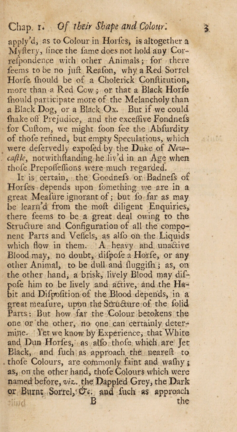 apply Yi, as to Colour in Horfes^ is altogether a Myftery? fince the fame does not hold any Cor- reipondence with other Animals; for there feems to be no juft Reafon, why a Red Sorrel Horfe fhould be of a Cholerick Conftitution, more than a Red Cow; or that a Black Horfe fnould participate more of the Melancholy than a Black Dog, or a Black Ox. But if we could fhake off Prejudice, and the exceftive Fondnefs for Cuftom, we might foon fee the Abfurdity of thofe refined, but empty Speculations, which were defervedly expofed by the Duke of New* caftle, notwithftanding he liv’d in an Age when thofe Prepoffeftions were much regarded. It is certain, the Goodnefs or Badnefs of Horfes depends upon fomething we are in a great Meafure ignorant of ,* but fo far as may be leariud from the moft diligent Enquiries,, there feems to be, a great deal owing to the Structure and Configuration of all the compo¬ nent Parts and. Veftels, as alfo on the Liquids which flow in them. A heavy and unactive Blood may, no doubt, difpofe a Horfe, or any other Animal, to be dull and fluggifli ,* as, on the other hand, a brisk, lively Blood may dif- pofe him to be lively and abtive, and the Ha¬ bit and Difpofition of the Blood depends, in a great meafure, upon the Stxu&ure of the folid Parts *. But how far the Colour betokens the one or the other, no one can certainly deter¬ mine. Yet we know by Experience, that White and Dun Horfes, as alfo thofe which are Jet Black, and fuch as approach the near eft to thofe Colours, are cotnmonly faint and waftiy | as, on the other hand, thofe Colours which were named before, viz,* the, Dappled Grey, the Dark or Burnt Sorrel/and fuch as approach t,he