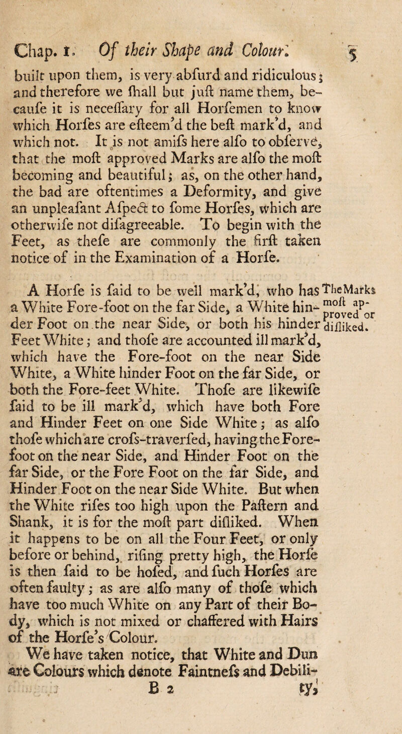 built upon them, is very abfurd and ridiculous; and therefore we fhall but juft name them, be- caufe it is neceffary for all Horfemen to know tvhich Horfes are efteem’d the beft mark’d, and which not. It is not amifs here alfo to obferve, that the moft approved Marks are alfo the moft becoming and beautiful; as, on the other hand, the bad are oftentimes a Deformity, and give an unpleafant Afped: to fome Horfes, which are othenvife not difagreeabJe. To begin with the Feet, as thefe are commonly the hrft taken notice of in the Examination of a Horfe. A Horfe is faid to be well mark’d, who has The Marks a White Fore-foot on the far Side, a White hin- prgyejp~r der Foot on.the near Side, or both his hinder dijQiked. Feet White; and thofe are accounted ill mark’d, which have the Fore-foot on the near Side White, a White hinder Foot on the far Side, or both the Fore-feet White. Thofe are likewife faid to be ill marked, which have both Fore and Hinder Feet on one Side White; as alfo thofe which are crofs-traverfed, having the Fore¬ foot on the near Side, and Hinder Foot on the far Side, or the Fore Foot on the far Side, and Hinder Foot on the near Side White. But when the White rifes too high upon the Paftern and Shank, it is for the moft part difliked. When it happens to be on all the Four Feet, or only before or behind, riling pretty high, the Horfe is then faid to be hofed, and fuch Horfes are often faulty; as are alfo many of thofe which have too much White on any Part of their Bo¬ dy, which is not mixed or chaffered with Hairs of the Horfe’s Colour. We have taken notice, that White and Dun <are Colours which denote Faintnefs and Debili- ■ ■-■■■■■> Bj ty*