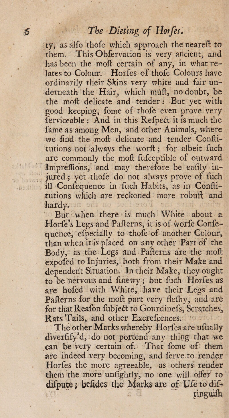 ty, as alfo thofe which approach the neareft to them. This Obfervation is very ancient, and has been the moft certain of any, in what re¬ lates to Colour. Horfes of thofe Colours have ordinarily their Skins very white and fair un¬ derneath the Hair, which muft, no doubt, be the moft delicate and tender: But yet with good keeping, fome of thofe even prove very ferviceable 2 And in this Refped it is much the fame as among Men, and other Animals, where we find the moft delicate and tender Confti- tutions not always the worft; for albeit fuch are commonly the moft fufceptible of outward Impreflions, and may therefore be eafily in¬ jured ; yet thofe do not always prove of fuch ill Confequence in fuch Habits, as in Confti- tutions which are reckoned more robuft and hardy. But when there is much White about a Horfe’s Legs and Pafterns, it is of ivorfe Confe¬ quence, efpecially to thofe of another Colour, than when it is placed on any other Part of the Body, as the Legs and Pafterns are the moft expofed to Injuries, both from their Make and dependent Situation. In their Make, they ought to be nervous and finewy ; but fuch Horfes as are hofed with White, have their Legs and Pafterns for the moft part very flefhy, and are for thatReafon fubjed to Gourdinefs, Scratches, Rats Tails, and other Excrelcences. The other Marks whereby Horfes are ufually diverfifyM, do not portend any thing that we can be very certain of. That fome of them are indeed very becoming, and ferve to render Horfes the more agreeable, as others render them the more unfightly, no one will offer to difpute; befides the Marks are of Ufe to dif- tinguilh