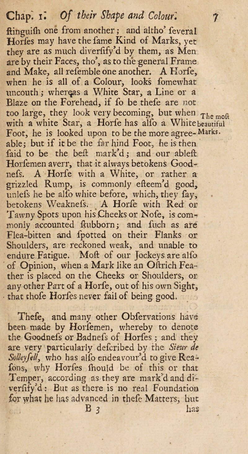 ffinguifh one from another; and altho5 feveral Horfes may have the fame Kind of Marks, yet they are as much diverfify’d by them, as Men are by their Faces, tho5, as to the general Frame and Make, all refemble one another. A Horfe, when he is all of a Colour, looks fomewhat uncouth ,• wherqas a White Star, a Line or a. Blaze on the Forehead, if fo be thefe are not too large, they look very becoming, but when T^e moft with a white Star, a Horfe has alfo a White beautiful Foot, he is looked upon to be the more agree-Marks* able; but if it be the far hind Foot, he is then faid to be the bed: mark’d; and our ablefb Horfemen averr, that it always betokens Good- nefs. A Horfe with a White, or rather a grizzled Rump, is commonly efteem’d good, unlefs he be alfo white before, which, they fay, betokens Weaknefs. A Horfe with Red or Tawny Spots upon his Cheeks or Nofe, is conn monly accounted fiubborn; and fuch as are Flea-bitten and fpotted on their Flanks or Shoulders, are reckoned weak, and unable to endure Fatigue. Moft of our Jockeys are alfo of Opinion, when a Mark like an Oftrich Fea¬ ther is placed on the Cheeks or Shoulders, or any other Part of a Horfe, out of his own Sight, that thofe Horfes never fail of being good. Thefe, and many other Obfervations have been made by Horfemen, whereby to denote the Goodnefs or Badnefs of Horfes ; and they are very particularly defcribed by the Sieur de Solleyfelly who has alio endeavour’d to give Rea- fons, why Horfes fhould be of this or that Temper, according as they are mark’d and di~ veriify’d: But as there is no real Foundation for what he has advanced in thefe Matters, but B i has