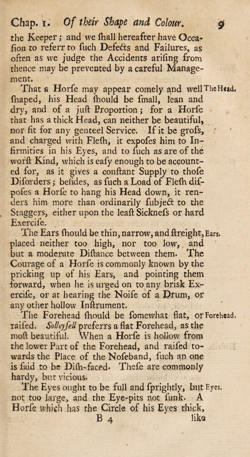 the Keeper; and we (hall hereafter have Occa¬ sion to referr to fuch Defe&s and Failures, as often as we judge the Accidents arifing from thence may be prevented by a careful Manage¬ ment. That a Horfe may appear comely and well The Htach fhaped, his Head fhould be fmall, Jean and dry, and of a juft Proportion ,* for a Horfe that has a thick Head, can neither be beautiful, nor fit for any genteel Service. If it be grofs, : and charged with Flefh, it expofes him to In¬ firmities in his Eyes, and to fuch as are of the worft Kind, which is eafy enough to be account¬ ed for, as it gives a conftant Supply to thofe Diforders; befides, as fuch a Load of Flefh dif- pofes a Horfe to hang his Head down, it ren¬ ders him more than ordinarily fubje<51: to the Staggers, either upon the leaft Sicknefs or hard Exercife. The Ears (hould be thin, narrow, and ftreight, Ears, placed neither too high, nor too low, and but a moderate Diftance between them. The Courage of a Horfe is commonly known by the pricking up of his Ears, and pointing them forward, when he is urged on to any brisk Ex¬ ercife, or at hearing the Noife of a Drum, or any other hollow Inftrument. The Forehead fhould be fomewhat flat, or Forehead, raifed. SolleyfeU preferrs a flat Forehead, as the moft beautiful. When a Horfe is hollow from the. lower Part of the Forehead, and raifed to¬ wards the Place of the Nofeband, fuch an one is faid to be Difh-faeed^ Thefe are commonly hardy, but vicious. The Eyes ought to be full and fprightly, but Eyes, not too large, and the Eye-pits not funk. A Horfe which has the Circle of his Eyes thick, B 4 liko
