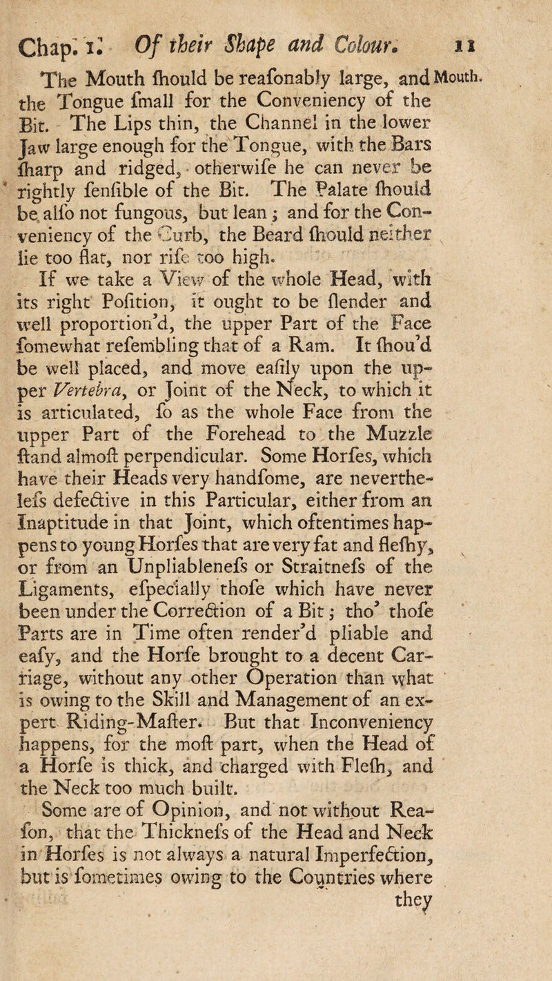 The Mouth fliould be reafonably large, and Mouth, the Tongue fmall for the Conveniency of the Bit. The Lips thin, the Channel in the lower Jaw large enough for the Tongue, with the Bars iharp and ridged, otherwife he can never be rightly fenflble of the Bit. The Palate fhouid he aifo not fungous, but lean; and for the Con¬ veniency of the Curb, the Beard fliould neither x lie too flat, nor rife too high. If we take a View of the whole Head, with its right Pofltion, it ought to be (lender and well proportion’d, the upper Part of the Face fomewhat refembiing that of a Ram. It ftiou’d be well placed, and move eafily upon the up¬ per Vertebra, or Joint of the Neck, to which it is articulated, fo as the whole Face from the upper Part of the Forehead to the Muzzle Hand almofl: perpendicular. Some Horfes, which have their Heads very handfome, are neverthe- lefs defective in this Particular, either from an Inaptitude in that Joint, which oftentimes hap¬ pens to young Horfes that are very fat and flefhy, or from an Unpliablenefs or Straitnefs of the Ligaments, efpecially thofe which have never been under the Corre&ion of a Bit ,* tho’ thofe Parts are in Time often render’d pliable and eafy, and the Horfe brought to a decent Car¬ riage, without any other Operation than what is owing to the Skill and Management of an ex¬ pert Riding-Matter. But that Inconveniency happens, for the moffc part, when the Head of -a Horfe is thick, and charged with Flelh, and the Neck too much built. Some are of Opinion, and not without Rea- fon, that the Thicknefs of the Head and Neck in Horfes is not always a natural Imperfection, but is fometimes owing to the Countries where