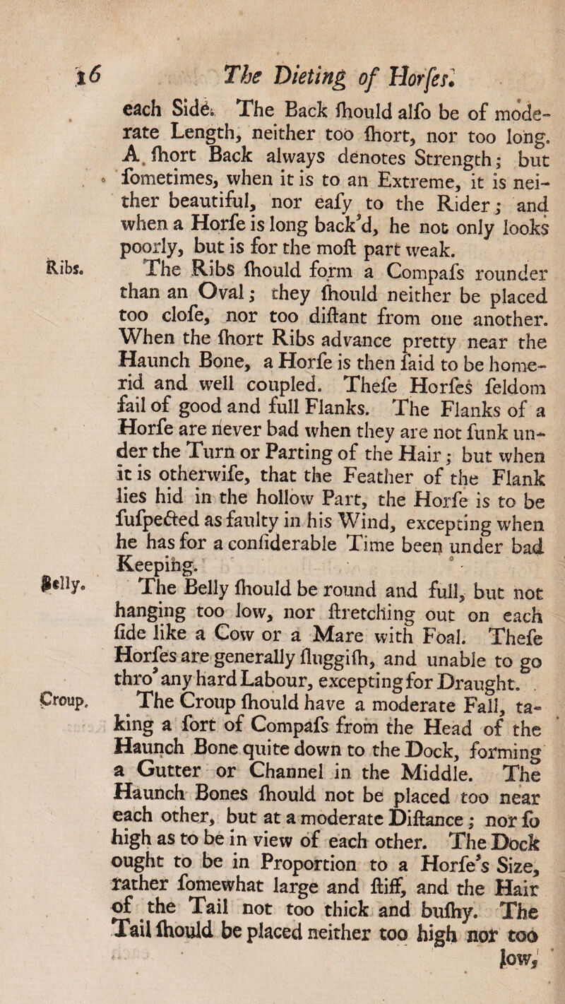 each Side. The Back ihould alfo be of mode¬ rate Length, neither too ihort, nor too long. A fhort Back always denotes Strength; but o fometimes, when it is to an Extreme, it is nei¬ ther beautiful, nor eafy to the Rider; and when a Horfe is long back'd, he not only looks poorly, but is for the moil part weak. The Ribs ihould form a Compafs rounder than an Oval; they ihould neither be placed too clofe, nor too diftant from one another. When the ihort Ribs advance pretty near the Haunch Bone, a Horfe is then faid to be home- rid and well coupled. Thefe Horfes feldom fail of good and full Flanks. The Flanks of a Horfe are never bad when they are not funk un¬ der the Turn or Parting of the Hair; but when it is otherwife, that the Feather of the Flank lies hid in the hollow Part, the Horfe is to be fufpe&ed as faulty in his Wind, excepting when he has for a conliderable Time been under bad Keeping. fi§!ly0 The Belly ihould be round and full, but not hanging too low, nor ftretching out on each fide like a Cow or a Mare with Foal. Thefe Horfes are generally iluggiih, and unable to go thro' any hard Labour, excepting for Draught, Croup, The Croup ihould have a moderate Fall, ta¬ king a fort of Compafs from the Head of the Haunch Bone quite down to the Dock, forming a Gutter or Channel in the Middle. The Haunch Bones ihould not be placed too near each other, but at a moderate Diftance; nor fb high as to be in view of each other. The Dock ought to be in Proportion to a Horfe's Size, rather fomewhat large and ftiff, and the Hair of. the Tail not too thick and buihy. The Tail Ihould be placed neither too high nor too