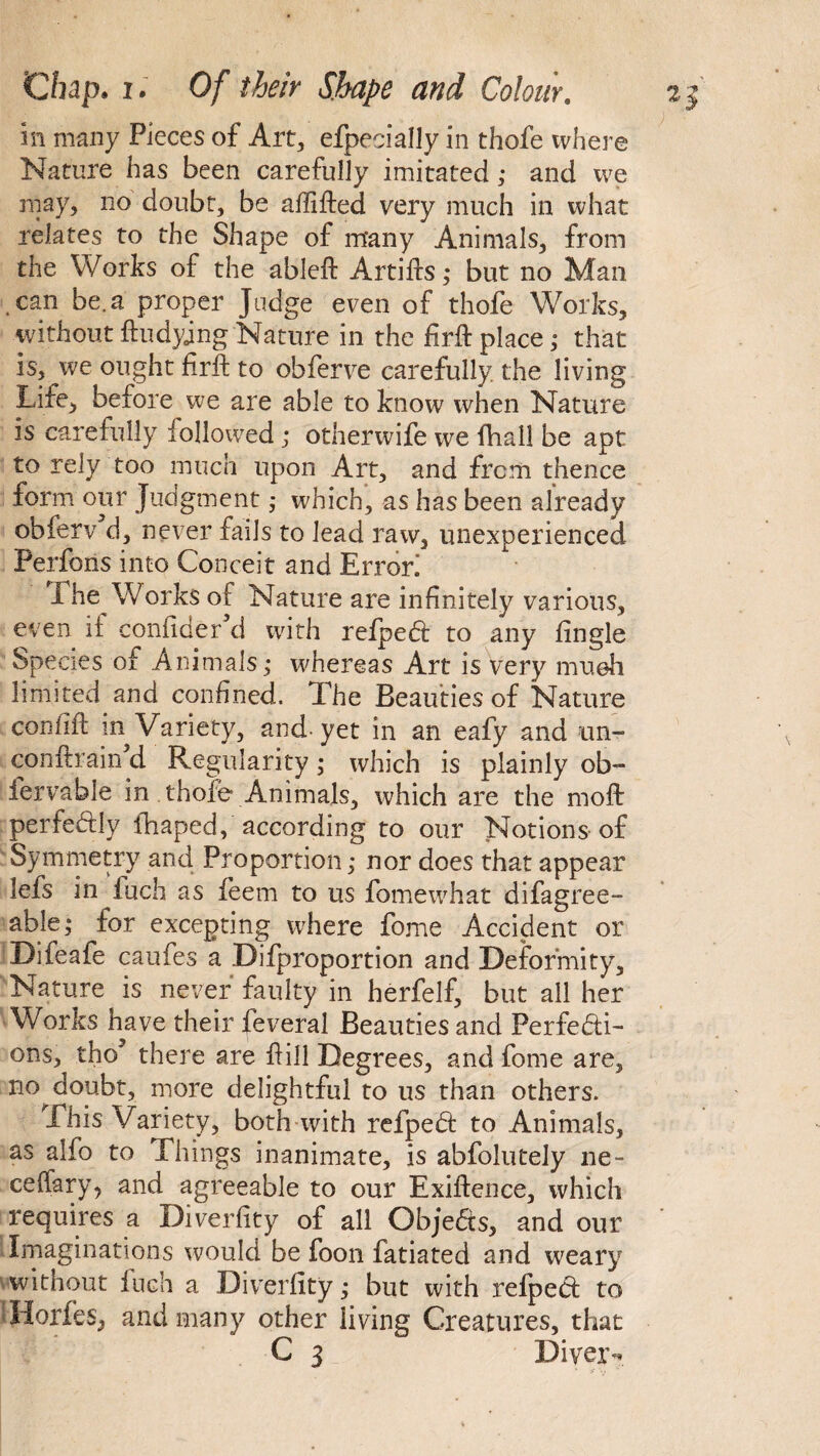 in many Pieces of Art, efpecially in thofe where Nature has been carefully imitated; and we may, no doubt, be aflifted very much in what relates to the Shape of many Animals, from the Works of the ableft Artifts; but no Man can be. a proper Judge even of thofe Works, without ftudying Nature in the firft place; that is, we ought firft: to obferve carefully, the living Life, before we are able to know when Nature is carefully iollowed ; otherwife we fhall be apt to rely too much upon Art, and from thence form our Judgment ,• which, as has been already obferv d, never fails to lead raw, unexperienced Perfons into Conceit and Error! I he Works oF Nature are infinitely various, even if confider’d with refpeCt to any tingle Species of Animals ; whereas Art is very mueh limited and confined. The Beauties of Nature confift in Variety, and-yet in an eafy and un- conftrain’d Regularity; which is plainly ob- iervable in thofe Animals, which are the moft perfectly fhaped, according to our Notions of Symmetry and Proportion; nor does that appear lefs in fuch as ieem to us fomewhat difagree- able; for excepting where fome Accident or Difeafe caufes a Difproportion and Deformity, Nature is never faulty in herfelf, but all her WorJcs have their feveral Beauties and Perfecti¬ ons, tho5 there are Pill Degrees, and fome are, no doubt, more delightful to us than others. This Variety, both with refpeCt to Animals, as alfo to Things inanimate, is abfolutely ne- ceffary, and agreeable to our Exigence, which requires a Diverfity of all Objects, and our * Imaginations would be foon fatiated and weary without inch a Diverfity; but with relpect to 'Horfes, and many other living Creatures, that C 3 Diver-