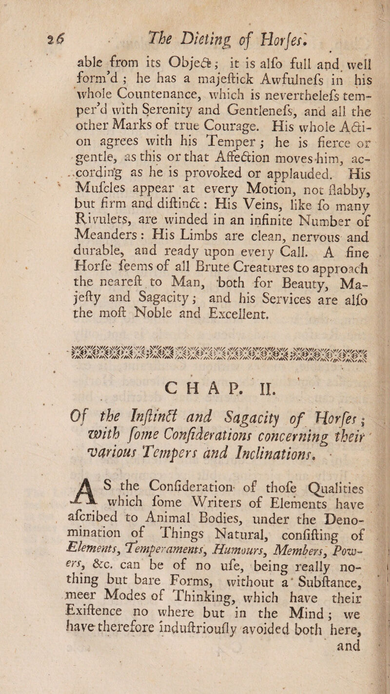 ) 2 <5 The Dieting of Tlorjef. p- able from its Objed; it is alfo full and. well form’d ; he has a majeftick Awfuinefs in his whole Countenance, which is neverthelefs tem¬ per’d with Serenity and Gentlenefs, and all the other Marks of true Courage. His whole Adi- on agrees with his Temper ; he is fierce or gentle, as this or that Affedion moves him, ac¬ cording as he is provoked or applauded. His Mufcles appear at every Motion, not flabby, but firm and diftind: His Veins, like fo many Rivulets, are winded in an infinite Number of: Meanders: His Limbs are clean, nervous and durable, and ready upon every Call. A fine Horfe feems of all Brute Creatures to approach the neareft to Man, both for Beauty, Ma- jefly and Sagacity* and his Services are alfo the moft Noble and Excellent. C H A P. II. ’ • Of the Infltntt and Sagacity of Horfe s$ with fome Confiderations concerning their various Tempers and Inclinations. AS the Confideration- of thofe Qualities which fome Writers of Elements have afcribed to Animal Bodies, under the Deno¬ mination of Ihings Natural, confiding of Elements, Temperaments, Humours, Members, Pow- eni dc. can be of no ufe, being really no¬ thing but bare Forms, without a Subftance, meer Modes of Thinking, which have their Exigence no where but in the Mind; we have-therefore mduftrioufly avoided both here.