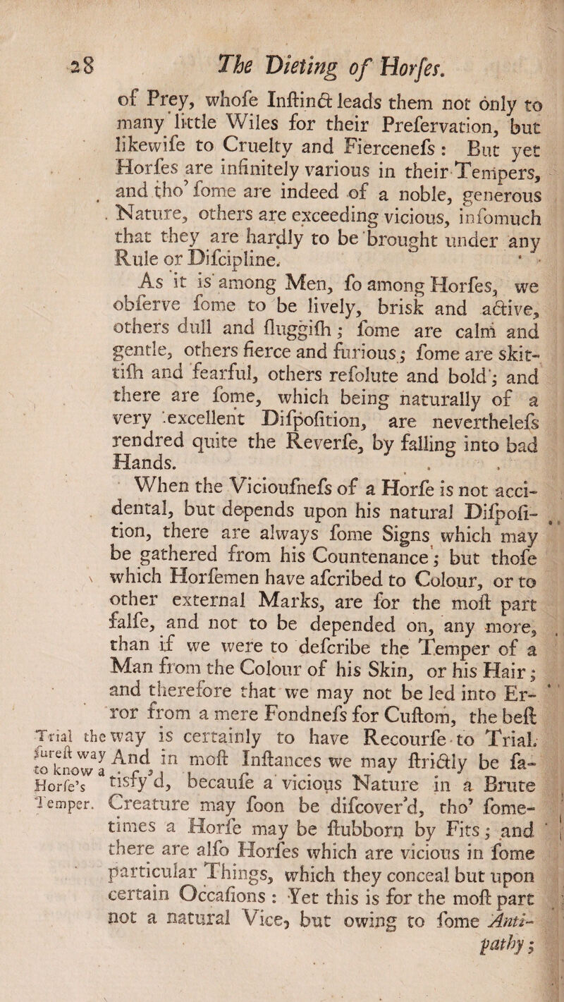 of Prey, whofe Inftind leads them not only to many’little Wiles for their Prefervation, but likewife to Cruelty and Fiercenefs: But yet Horfes are infinitely various in their Tempers, . tmd. tho fome are indeed of a noble, generous Nature, others are exceeding vicious, infomuch that they are hardly to be brought under any Rule or Difcipline. ‘ ■ As it is among Men, fo among Horfes, we obferve fome to be lively, brisk and a&ive, others dull and fluggifh; fome are calni and gentle, others fierce and furious; fome are skit-* tifh and fearful, others refolute and bold'; and there are fome, which being naturally of a very excellent Difpofition, are neverthelefs rendred quite the Reverfe, by falling into bad Hands. . , When the Vicioufnefs of a Horfe is not acci¬ dental, but depends upon his natural Difpofi¬ tion, there are always fome Signs which may be gathered from his Countenance; but thofe \ which Horfemen have afcribed to Colour, or to other external Marks, are for the moil: part falfe, and not to be depended on, any more, than if we were to defcribe the Temper of a Man from the Colour of his Skin, or his Hair; and therefore that we may not be led into Er¬ ror from a mere Fondnefs for Cuftom, the beft Trial the way is certainly to have Recourfe to Trial toknowl4ncl *n mo^ ^n^ances we may ftri&ly be fa* Horfe’s tisfy'd, becaufe a vicious Nature in a Brute Temper. Creature may foon be difcoverd, tho’ fome- times a Horfe may be ftubborn by Fits; and there are ajfo Horfes which are vicious in fome particular Things, which they conceal but upon certain Occafions : Yet this is for the moft part not a natural Vice* but owing to fome Anti¬ pathy ;