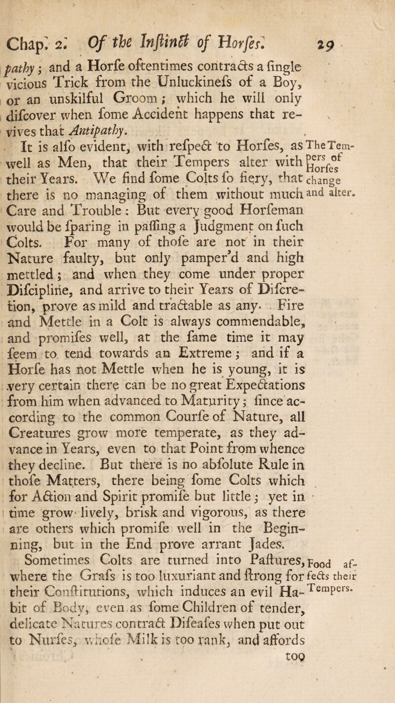 s Chap; 2.' Of the lnflinft of Horfesl 29 pathy; and a Horfe oftentimes contracts a fingle vicious Trick from the Unluckinefs of a Boy, or an unskilful Groom; which he will only dlfcover when fome Accident happens that re¬ vives that Antipathy, It is alfo evident, with refped to Horfes, asTheTem- weil as Men, that their Tempers alter with their Years. We find fome Colts fo fiery, that change there is no managing of them without muchalter* Care and Trouble : But every good Horfeman would Be fparing in palling a Judgment on fuch Colts. For many of thofe are not in their Nature faulty, but only pamper’d and high mettled; and when they come under proper Difciplirie, and arrive to their Years of Difcre- tion, prove as mild and tradable as any. Fire and Mettle in a Colt is always commendable, and promifes well, at the fame time it may feem to tend towards an Extreme; and if a Horfe has not Mettle when he is young, it is .very certain there can be no great Expectations from him when advanced to Maturity; fince ac¬ cording to the common Courfe of Nature, all Creatures grow more temperate, as they ad¬ vance in Years, even to that Point from whence they decline. But there is no abfolute Rule in thofe Matters, there being fome Colts which for Adion and Spirit promife but little; yet in time grow- lively, brisk and vigorous, as there are others which promife well in the Begin¬ ning, but in the End prove arrant Jades. Sometimes Colts are turned into Pafhires, p0od af- where the Grafs is too luxuriant and llrong for feds their their Conffitutions, which induces an evil Ha-TemPers* bit of Body, even.as fome Children of tender, delicate Natures con trad Difeafes when put out to Nurfes, whole Milk is too rank, and affords y too