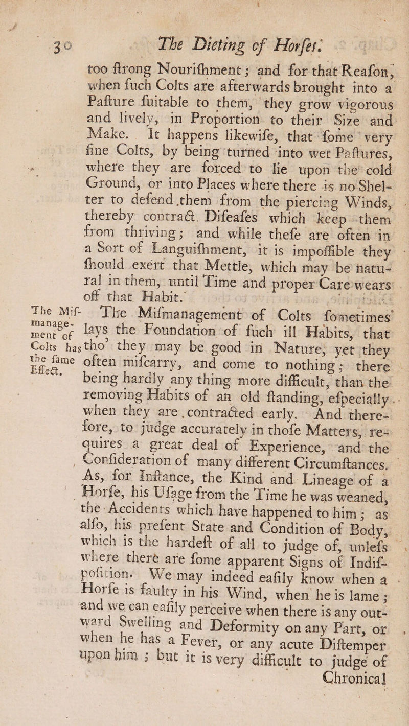 too flrcmg Nourifhment; and for that Reafon, when fuch Colts are afterwards brought into a Failure fuitabJe to them, they grow vigorous and lively, in Proportion to their Size and Make. It happens likewife, that fome very line Colts, by being turned into wet Failures, where they are forced to lie upon the cold Ground, or into Places where there is no Shel¬ ter to defend .them from the piercing Winds, thereby contrad Difeafes which keep them fiom thriving; and while thefe are often in a Sort of Languifhment, it is impoilible they fhould exert that Mettle, which may be natu¬ ral in them, until Time and proper Care wears off that Habit.' ' * . , man^M:r’ Mifmaflagement of Colts fometimes* ment^of ^je Foundation of fuch ill Habits, that Coits hast ho5 they may be good in Nature, yet they Meame often mifcarrH and come to nothing; there being hardly any thing more difficult, than the removing Habits of an old landing, efpecially when they are . con traded early. And there¬ fore, to judge accurately in thofe Matters, re¬ quires a great deal of Experience, and the , Cor-lideration of many different Circumftances. As, foi inuance, the Kind and Lineage of a Hoife, his Lfage from the lime he was weaned, the Accidents which have happened to him ; as alfo, his prefent State and Condition of Body, whicn is the hardeft of all to judge of, unlefs where there are fome apparent Signs of Indif- poiition. We may indeed eafily know when a 01 le is faulty in his Wind, wEen he is lame: and we can eafily perceive when there is any out¬ ward Swemng and Deformity on any Part, or when he has a Fever, or any acute Diftemper upon him ; but it is very difficult to judge of Chronical