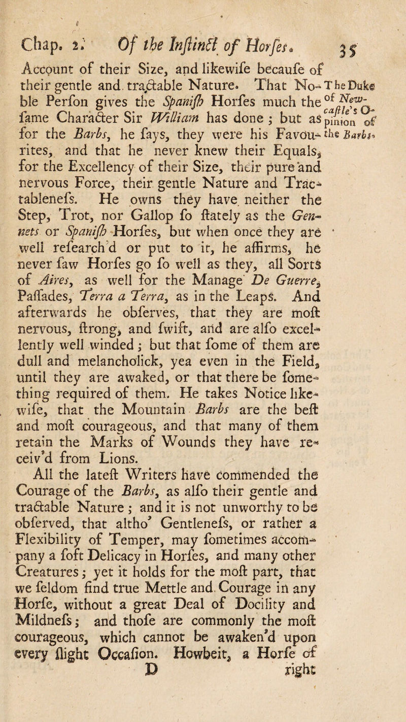 # r . . •• Chap. 2. Of the Infiintt of Horfes * Account of their Size, and likewife becaufe of their gentle and, tradable Nature. That No^TheDiike bie Perfon gives the Spanijh Horfes much the fame Charader Sir William has done ; but aSptnion of for the Barbs, he fays, they were his Favdu- the Barbs* rites, and that he never knew their Equals^ for the Excellency of their Size, their pure and nervous Force, their gentle Nature and Trac- tablenefs. He owns they have, neither the Step, Trot, nor Gallop fo ftately as the Gen* nets or Spanish Horfes, but when once they are • well refearch d or put to it, he affirms, he never faw Horfes go fo well as they, all Sorts of Aires, as well for the Manage De Guerre^ Paifades, T*erra a Terra, as in the Leaps. And afterwards he obferves, that they are moft nervous, ftrong* and fwift, arid are alfo exceL lently well winded; but that fome of them are dull and melancholick, yea even in the Field* until they are awaked, or that there be forne*= thing required of them. He takes Notice like* wife, that the Mountain Barbs are the beft and moil courageous, and that many of them retain the Marks of Wounds they have re* ceiv'd from Lions. All the lateft Writers have commended the Courage of the Barbs, as alfo their gentle and tradable Nature ; and it is not unworthy to be obferved, that altho* Gentlenefs, or rather a Flexibility of Temper, may fometimes accom** pany a foft Delicacy in Horfes, and many other Creatures; yet it holds for the moft part, that we feldom find true Mettle and. Courage in any Horfe, without a great Deal of Docility and Mildnefs; and thofe are commonly the moft courageous, which cannot be awakened upon every flight Occafion. Howbeit, a Horfe of D right /