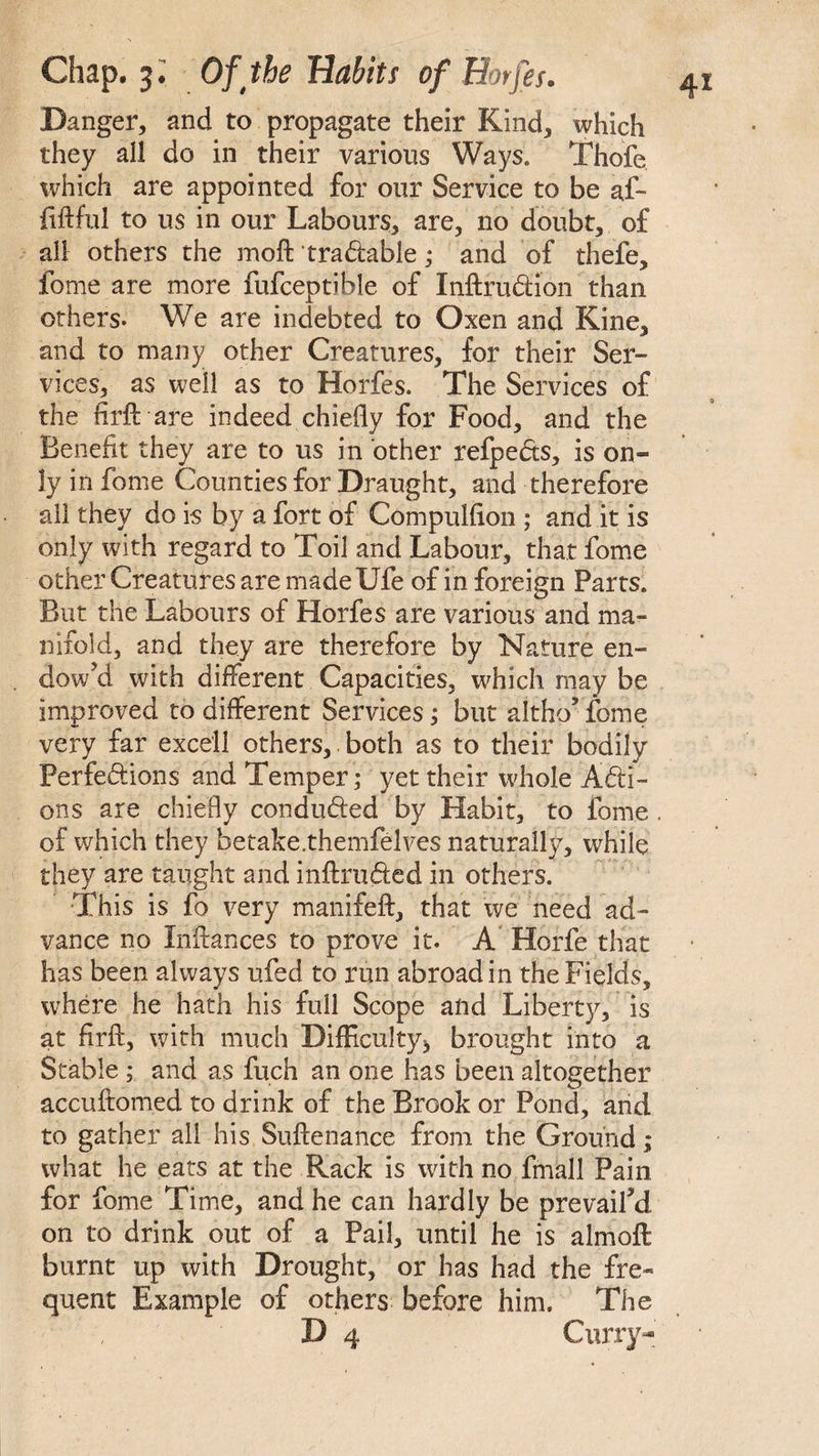 Danger, and to propagate their Kind, which they all do in their various Ways. Thofe which are appointed for our Service to be af- fiftful to us in our Labours, are, no doubt, of all others the moft tradable; and of thefe, fome are more fufceptible of Inftrudion than others. We are indebted to Oxen and Kine, and to many other Creatures, for their Ser¬ vices, as well as to Horfes. The Services of the fir ft are indeed chiefly for Food, and the Benefit they are to us in other refpeds, is on¬ ly in fome Counties for Draught, and therefore all they do is by a fort of Compulfion ; and it is only with regard to Toil and Labour, that fome other Creatures are made Ufe of in foreign Parts. But the Labours of Horfes are various and ma¬ nifold, and they are therefore by Nature en¬ dow'd with different Capacities, which may be improved to different Services; but altho* fome very far excell others, both as to their bodily Perfections and Temper; yet their whole Acti¬ ons are chiefly conduded by Habit, to fome . of which they betake.themfelves naturally, while they are taught and inftruded in others. This is fo very manifeft, that we need ad¬ vance no Inftances to prove it. A Horfe that has been always ufed to run abroad in the Fields, where he hath his full Scope and Liberty, is at firft, with much Difficulty* brought into a Stable ; and as fuch an one has been altogether accuftomed to drink of the Brook or Pond, and to gather all his Suftenance from the Ground; what he eats at the Rack is with no fmall Pain for fome Time, and he can hardly be prevail'd, on to drink out of a Pail, until he is almoft burnt up with Drought, or has had the fre¬ quent Example of others before him. The D 4 Curry-