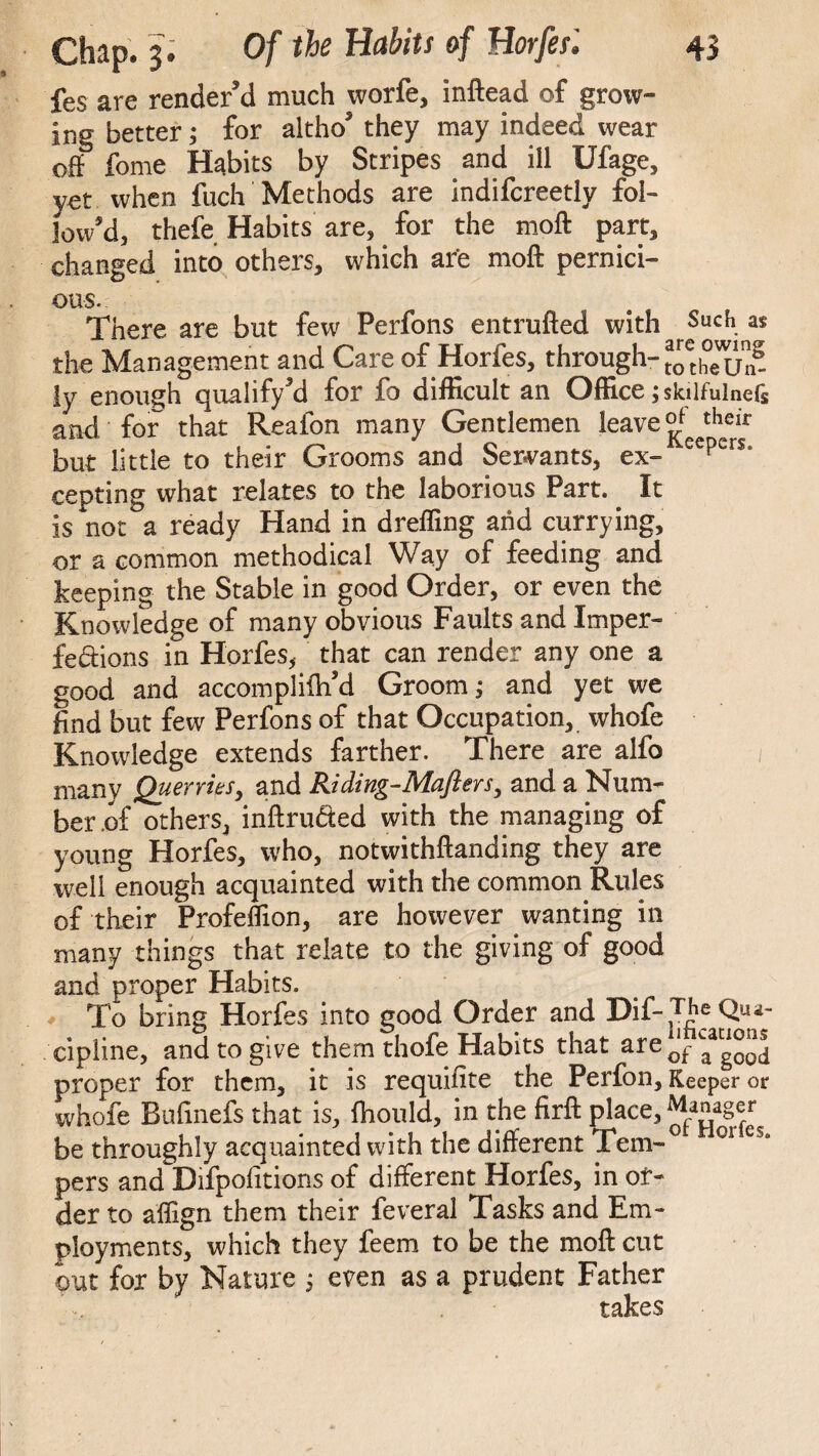 fes are render’d much worfe, inftead of grow¬ ing better; for altho’ they may indeed wear off forne Habits by Stripes and ill Ufage, yet when fuch Methods are indifcreetly fol¬ low’d, thefe Habits are, for the moft part, changed into others, which are moft pernici¬ ous. There are but few Perfons entrufted with Such. « the Management and Care of Horfes, through- ly enough qualify’d for fo difficult an Office ; skilfulnefc and for that Reafon many Gentlemen leave *hei* but little to their Grooms and Servants, ex- eepers* cepting what relates to the laborious Part. It is not a ready Hand in dreffing arid currying, or a common methodical Way of feeding and keeping the Stable in good Order, or even the Knowledge of many obvious Faults and Imper¬ fections in Horfes, that can render any one a good and accompliih’d Groom; and yet we find but few Perfons of that Occupation, whofe Knowledge extends farther. There are alfo many Querries, and Riding-Maflers, and a Num¬ ber .of others, inftru&ed with the managing of young Horfes, who, notwithftanding they are well enough acquainted with the common Rules of their Profeffion, are however wanting in many things that relate to the giving of good and proper Habits. To bring Horfes into good Order and Dif-The Qua- cipline, and to give them thofe Habits that are0‘fLaa“^ proper for them, it is requifite the Perfon, Keeper or whofe Bufinefs that is, fhould, in the firft place, Manager be throughly acquainted with the different Tern-0 or pers and Difpofitions of different Horfes, in or¬ der to affign them their feveral Tasks and Em¬ ployments, which they feem to be the moft cut out for by Nature $ even as a prudent Father takes