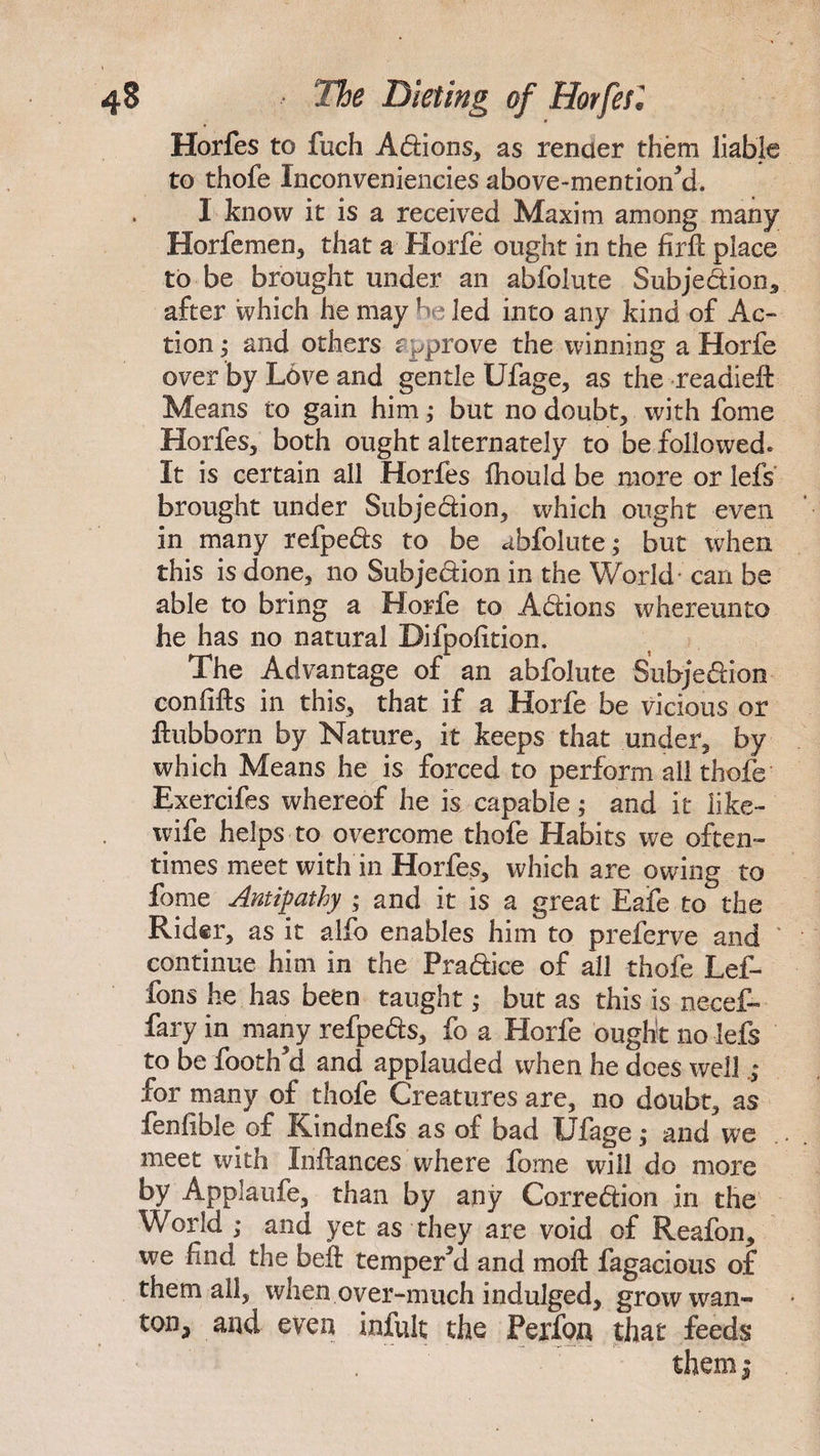 Horfes to fuch Adions, as render them liable to thofe Inconveniencies above-mentioned, I know it is a received Maxim among many; Horfe men, that a Horfe ought in the firft place to be brought under an abfolute Subjedion, after which he may? led into any kind of Ac¬ tion ; and others approve the winning a Horfe over by Love and gentle Ufage, as the readied Means to gain him ,* but no doubt, with fome Horfes, both ought alternately to be followed* It is certain all Horfes Ihould be more or lefs brought under Subjection, which ought even in many refpeds to be abfolute; but when this is done, no Subjedion in the World- can be able to bring a Horfe to Actions whereunto he has no natural Bifpofition. The Advantage of an abfolute Subjedion con lifts in this, that if a Horfe be vicious or ftubborn by Nature, it keeps that under, by which Means he is forced to perform all thofe Exercifes whereof he is capable; and it like- wife helps to overcome thofe Habits we often¬ times meet with'in Horfes, which are owing to fome Antipathy ; and it is a great Eafe to the Rider, as it alfo enables him to preferve and continue him in the Pradiee of all thofe Lef- fons he has been taught; but as this is necef- fary in many refpeds, fo a Horfe ought no lefs to be footh a and applauded when he does well for many of thofe Creatures are, no doubt, as fenlible of Kindnefs as of bad Ufage,- and we meet with Inftances where fome will do more by Applaufe, than by any Corredion in the World ; and yet as they are void of Reafon, we fmd the beft tempered and moft fagacious of them ail, when over-much indulged, grow wan¬ ton, and even infult the Perfon that feeds
