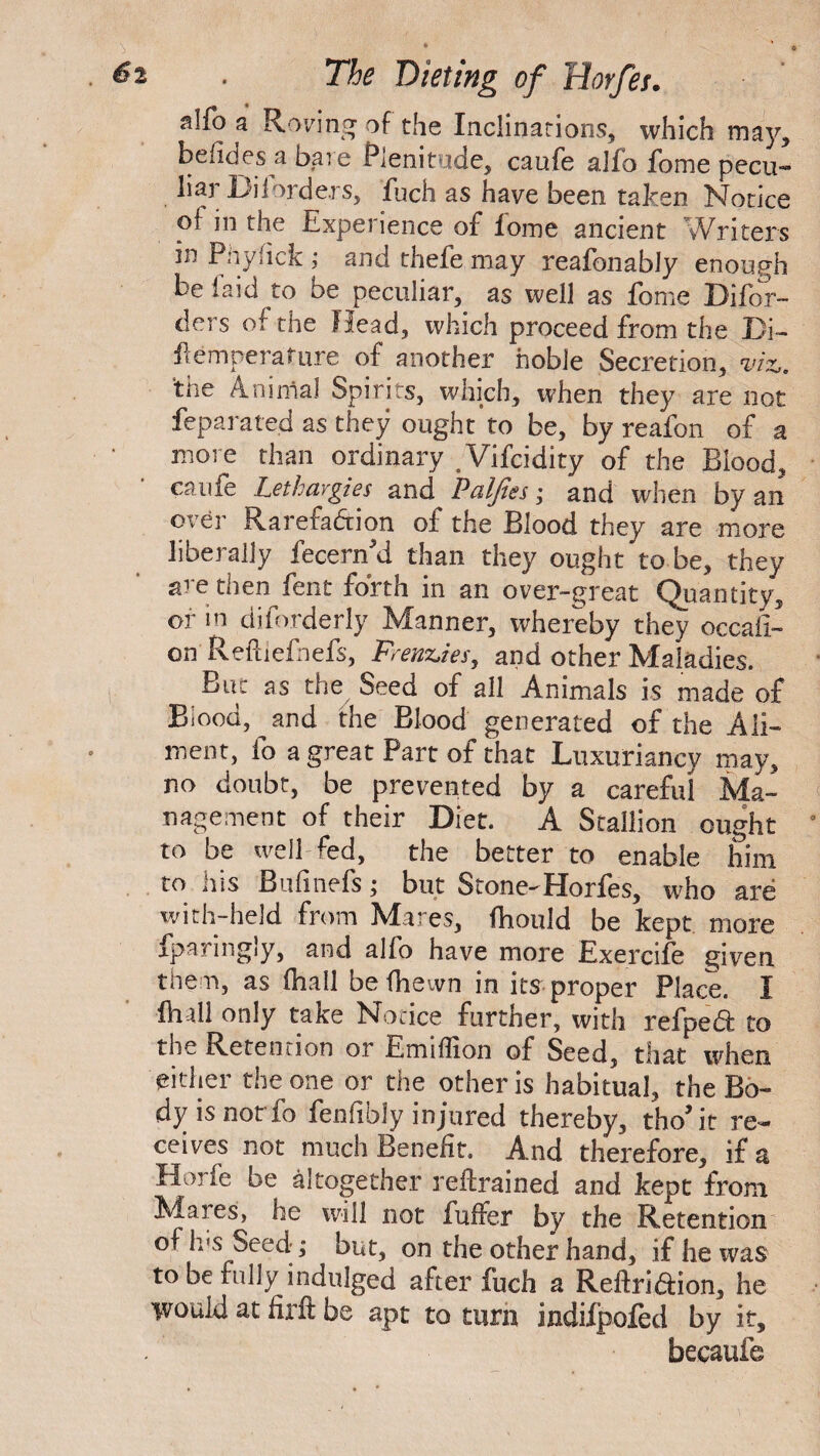 slfo a Roving of the Inclinations, which may, befidesa bare Plenitude, caufe alfo fome pecu¬ liar Diiorders, fuch as have been taken Notice of in the Experience of lome ancient Writers in Piiylick ,* and thefe may reafonably enough be laid to be peculiar, as well as fome Difor- ders of the Head, which proceed from the Bi¬ ll emperature of another noble Secretion, viz. the Animal Spirits, which, when they are not feparated as they ought to be, by reafon of a more than ordinary .Vifcidity of the Blood, caufe Lethargies and Paljtes; and when by an over Rarefaction of the Blood they are more liberally fecern'd than they ought to be, they are then fent forth in an over-great Quantity, or in di[orderly Manner, whereby they occafi- en Refhefhefs, Frenzies, and other Maladies. But as the Seed of all Animals is made of Biood, and the Blood generated of the Ali¬ ment, lb a great Part of that Luxurianey may, no doubt, be prevented by a careful Ma¬ nagement of their Diet. A Stallion ought to be well fed, the better to enable him to his Bufmefs; but Stone-Horfes, who are with-held from Mares, fhould be kept more fparingly, and alfo have more Exereife given them, as (hall be fhewn in its proper Place. I {hall only take Notice further, with refped to the Retention or Emiflion of Seed, that when either the one or the other is habitual, the Bo¬ dy is not fo fenfibly injured thereby, tho* it re¬ ceives not much Benefit. And therefore, if a Hm ie be altogether refrained and kept from Maies, he will not fuffer by the Retention of Jus Seed ; but, on the other hand, if he was to be fully indulged after fuch a Reftri&ion, he would at firft be apt to turn indiipofed by it, becaufe