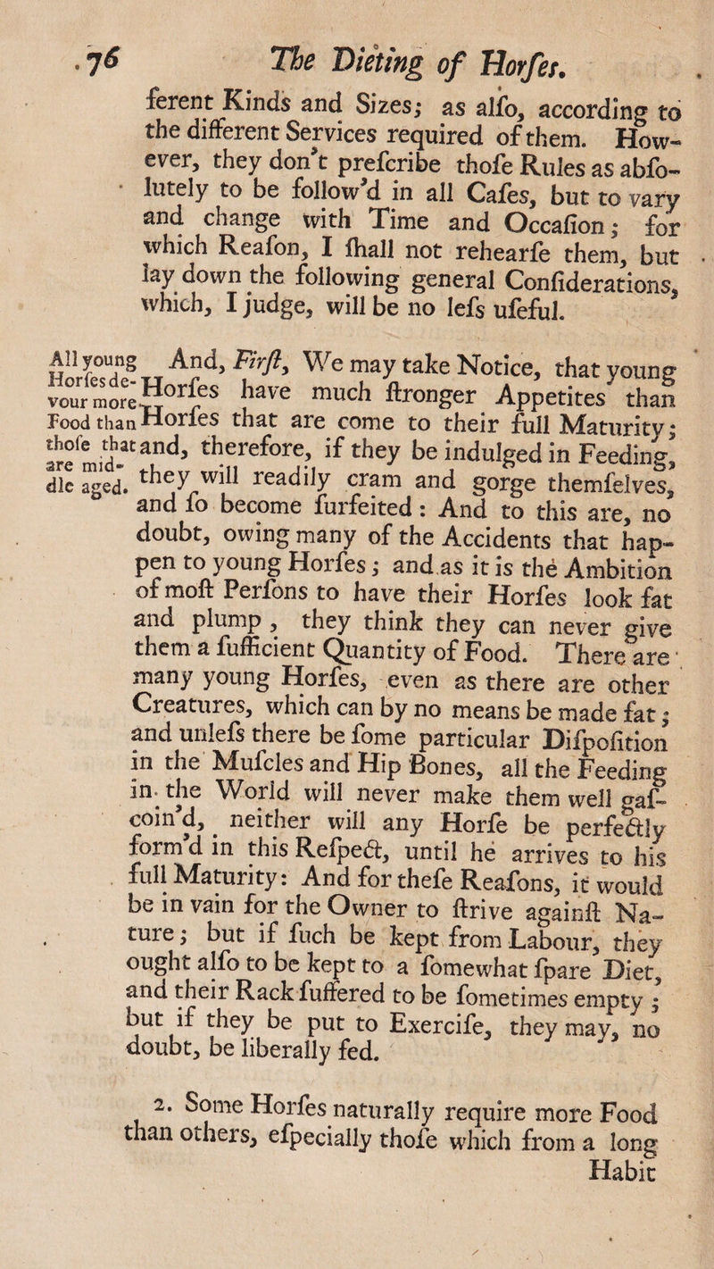 ferent Kinds and Sizes; as alio, according to the different Services required of them. How¬ ever, they don t prefcribe thofe Rules as abfb- lutely to be follow d in all Cafes, but to vary and change with Time and Occafion; for which Reafon, I fhall not rehearfe them, but lay down the following general Confiderations, which, I judge, will be no Iefs ufeful. Ad> Fjrft> We may take Notice, that young vour mot e rI^1’ f have much ffcronger Appetites than Pood thanHones that are come to their full Maturity; tfmid?*?6’ therefore> ifthey he indulged in Feeding* die aged. th^y wih readily cram and gorge themfeives, and io become furfeited: And to this are, no doubt, owing many of the Accidents that hap¬ pen to young Horfes; and as it is the Ambition of moft Perfons to have their Horfes look fat ano, plump , they think they can never give them a fufficient Quantity of Food. There are many young Horfes, even as there are other Creatures, which can by no means be made fat; and unlefi there be fome particular Difpofition in the -hfufcles and Flip Bones, all the Feeding in-the World will never make them well gaf- coin d, . neither will any Horie be perfect!v form d in this Refpedi, until he arrives to his full Maturity: And for thefe Reafons, it would be in vain for the Owner to ftrive again# Na¬ ture; but if fuch be kept from Labour, they ought alfo to be kept to a fomewhat fpare Diet, ana their RackfufFered to be fometimes empty ; but if they be put to Exercife, they may, no doubt, be liberally fed. 2. Some Horfes naturally require more Food than others, efpecially thofe which from a long Habit
