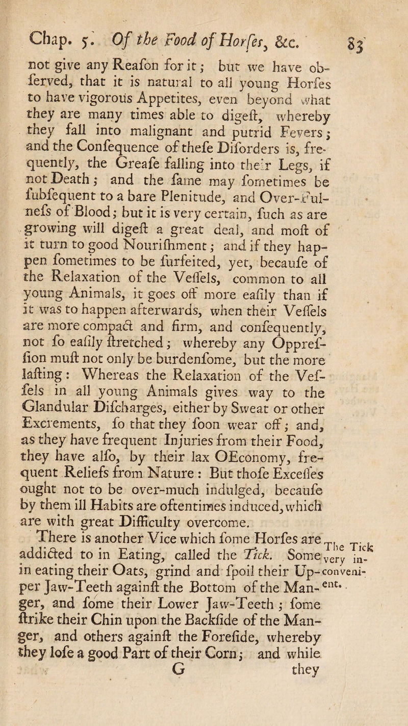 not give any Reafon for it; but we have ob- lerved, that it is natural to all young Horfes to have vigorous Appetites, even beyond what they are many times able to digeft, whereby they fall into malignant and putrid Fevers; and the Confequence of thefe Diforders is, fre¬ quently, the Greafe falling into their Legs, if not Death; and the fame may fornetimes be fubfequent to a bare Plenitude, and Over-Ful- nefs of Blood; but it is very certain, fuch as are growing will digefb a great deal, and moll of it turn to good Nourifhment; and if they hap¬ pen fornetimes to be furfeited, yet, becaufe of the Relaxation of the VeiTels, common to all young Animals, it goes off more eafily than if it was to happen afterwards, when their Velfels are more compact and firm, and confequently, not fo eafily #retched; whereby any Oppref- iion mu# not only be burdenfome, but the more iafting: Whereas the Relaxation of the Vef- fels in all young Animals gives way to the Glandular Difcharges, either by Sweat or other Excrements, fo that they Toon wear off; and, as they have frequent Injuries from their Food, they have alfo, by their lax OEconomy, fre¬ quent Reliefs from Nature : But thofe Exceffes ought not to be over-much indulged, becaufe by them ill Habits are oftentimes induced, which are with great Difficulty overcome. There is another Vice which feme Horfes are T addicted to in Eating, called the Tick. Somevery in eating their Oats, grind and fpoil their Up-conveni- per Jaw-Teeth again# the Bottom of the Man- ent* ger, and fome their Lower Jaw-Teeth ; fome ftrike their Chin upon the Backfide of the Man¬ ger, and others again# the Forefide, whereby they lofe a good Part of their Corn; and while G they