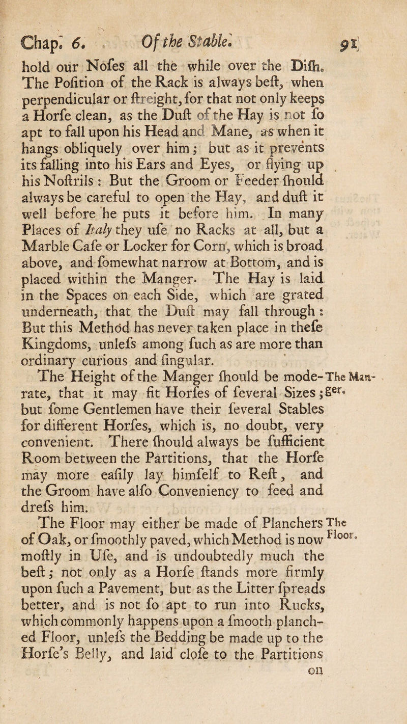hold our Nofes all the while over the Diftu The Polition of the Rack is always beft, when perpendicular or ftreight, for that not only keep$ a Horfe clean, as the Dull: of the Hay is r ot fo apt to fall upon his Head and Mane, as when it hangs obliquely over him; but as it prevents its falling into his Ears and Eyes, or flying up his Noftrils : But the Groom or Feeder ftiould always be careful to open the Hay, and dull it well before he puts it before him. In many Places of Italy they ufe no Racks at all, but a Marble Cafe or Locker for Corn, which is broad above, and fomewhat narrow at Bottom, and is placed within the Manger* The Hay is laid in the Spaces on each Side, which are grated underneath, that the Duft may fall through : But this Method has never taken place in thefe Kingdoms, unlefs among fuch as are more than ordinary curious and lingular. The Height of the Manger fhould be mode-The Man rate, that it may fit Horfes of feveral Sizes ;Ser® but fo me Gentlemen have their feveral Stables for different Horfes, which is, no doubt, very convenient. There ftiould always be fufficient Room between the Partitions, that the Horfe may more eafily lay himfelf to Reft, and the Groom have alfo Conveniency to feed and drefs him. The Floor may either be made of Planchers The ofOak, or fmoothly paved, which Method is now Floor° moftly in Ufe, and is undoubtedly much the beft ,* not only as a Horfe ftands more firmly upon fuch a Pavement, but as the Litter fpreads better, and is not fo apt to run into Rucks, which commonly happens upon a fmooth pi an di¬ ed Floor, unlefs the Bedding be made up to the Holies Belly, and kid dole to the Partitions on