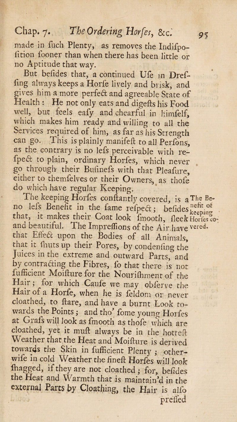 made in fuch Plenty, as removes the Indifpo- fition fooner than when there has been little or no Aptitude that way. But befides that, a continued Ufe in Dref- fmg always keeps a Horfe lively and brisk, and gives him a more perfed and agreeable State of Health : He not only eats and digefts his Food well, but feels eafy and chearful in himfelf, which makes him ready and willing to all the Services required of him, as far as his Strength can go. This is plainly manifeft to all Perfons, as the contrary is no lefs perceivable with re- ipect to plain, ordinary Horfes, which never go through their Bufmefs with that Pleafure, either to themfelves or their Owners, as thofe do which have regular Keeping. Fhe keeping Horfes conftantly covered, is a^ie no lefs Benefit in the fame refped; befides that, it makes their Coat look finooth, fieek HoXsf©: and beautiful. The Impreffions of the Air.have vere<*- that EfFed upon the Bodies of all Animals, that it fonts up their Pores, by condenfing the juices in the extreme and outward Parts, and by contrading the Fibres, fo that there is not fufficient Moifturefor the Nourifliment of the Hair; for which Caufe we may obferve the Hair of a Horfe, when he is feldom or never cioathea, to ftare, and have a burnt Look to¬ wards the Points; and tho' fome young Horfes at vjriafs wifi look as fmooth as thofe which are cloathed, yet it muff always be in the hotted Weather that the Heat and Moifture is derived towards trie Skin m fufficient Plenty ^ other-* wife in cold Weather the finefi Horfes will look lhagged, if they are not cloathed • for, befides the Heat and Warmth that is maintained 111 the external Parts by Cleat lung, the Hair is a lib preifed