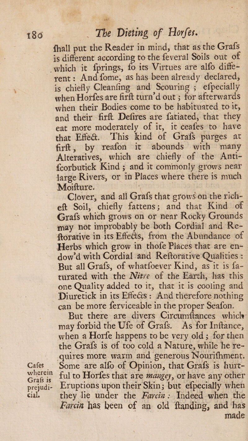 {hall put the Reader in mind, that as the Grafs is different according to the feveral Soils out of which it fprings, fo its Virtues are alfo diffe¬ rent : And fome, as has been already declared, is chiefly Cleanfing and Scouring ; efpecially when Horfes are firft turn'd out; for afterwards when their Bodies come to be habituated to it, and their firft. Defires are fatiated, that they eat more moderately of it, it ceafes to have that Effed. This kind of Grafs purges at firft, by reafon it abounds with many Alteratives, which are chiefly of the Anti- fcorbutick Kind ; and it commonly grows near large Rivers, or in Places where there is much Moifture. Clover, and all Grafs that grows on the rich- eft Soil, chiefly fattens; and that Kind of Grafs which grows on or near Rocky Grounds may not improbably be both Cordial and Re- ftorative in its Effeds, from the Abundance of Herbs which grow in thofe Places that are en¬ dow'd with Cordial and Reftorative Qualities : But all Grafs, of whatfoever Kind, as it is fa- turated with the Nitre of the Earth, has this one Quality added to it, that it is cooling and Diuretick in its Effeds : And therefore nothing can be more ferviceable in the proper Seafon. But there are divers Circumftances which may forbid the Ufe of Grafs. As for Inftance, when a Horfe happens to be very old; for then the Grafs is of too cold a Nature, while he re¬ quires more warm and generous Nourifhment. Cafes Some are alfo of Opinion, that Grafs is hurt- other when n the Farcin ha$ been of an old {fending* and has made Grafs is* *U1t0 Horfes that are mangey, or have any prejudi- Eruptions upon their Skin; but efpecially cial. they lie under the Farcin: Indeed whe