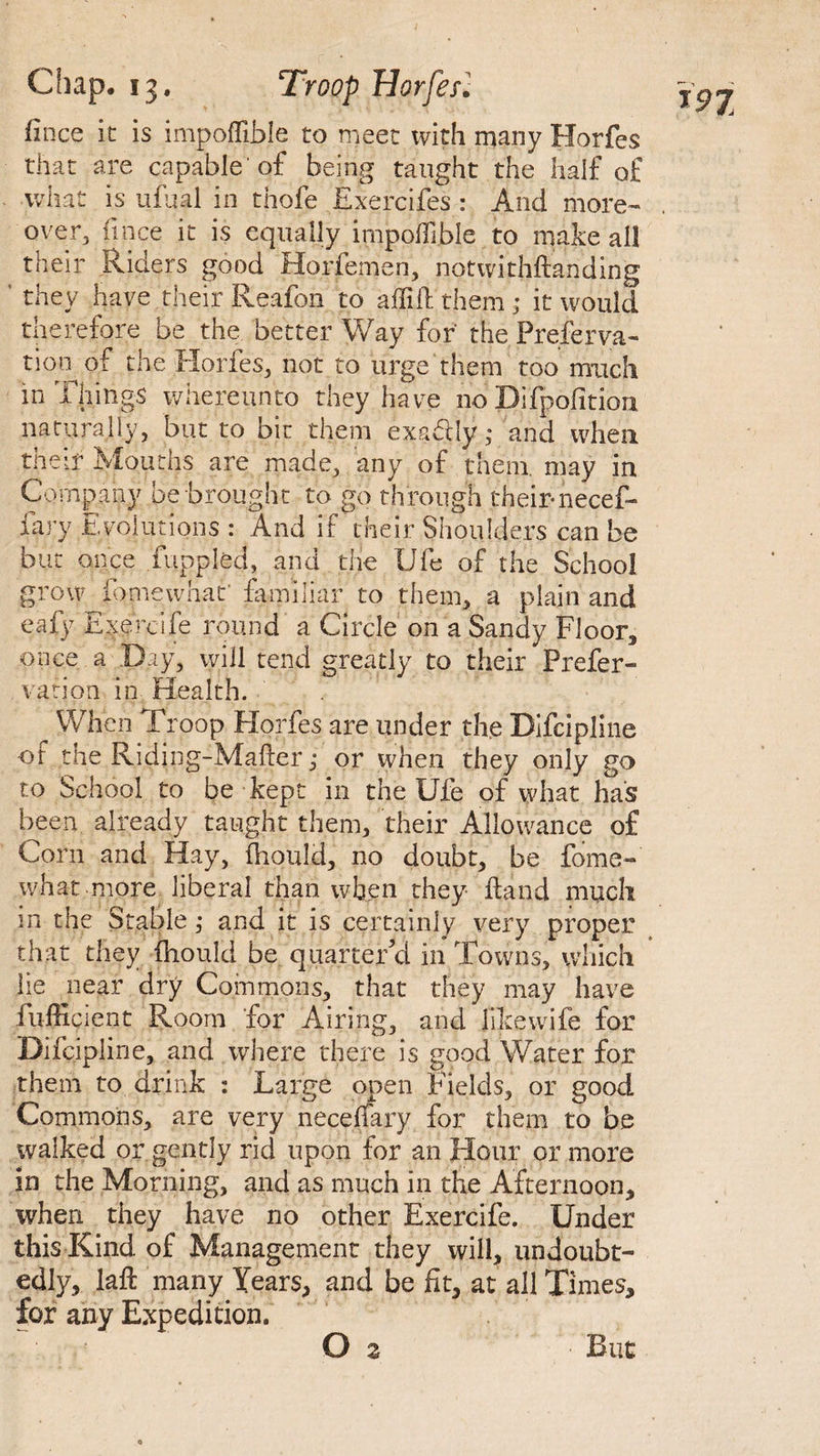 lince it is impoffible to meet with many Horfes that are capable'of being taught the half of what is ufual in thofe Exerclfes : And more¬ over. lince it is equally irnpoffible to make all their Riders good Horfemen, notwithftanding ’ they have their Reafon to aftift them ; it would therefore be the better Way for the Preserva¬ tion^ of the Hones, not to urge them too match in Tilings whereunto they have no Difpolition naturally, but to bit them exactly,* and when their Mouths are made, any of them, may in Company be brought to go through their-necef- fary Evolutions : And if their Shoulders can be but once fuppled, and the life of the School grow ib me uniat' familiar to them, a plain and eafy Exercife round a Circle on a Sandy Floor, once a Day, will tend greatly to their Prefer- ration in Health. When Troop Horfes are under the Bifcipline -of the Riding-Mafter ,• or when they only go to School to be kept in the Ufe of what has been already taught them, their Allowance of Corn and Hay, fhould, no doubt, be fome- what more liberal than when they ft and much in the Stable ,• and it is certainly very proper that they fhould be quarter’d in Towns, which lie near dry Commons, that they may have fufficient Room for Airing, and likewife for Difcipline, and where there is good Water for them to drink : Large open Fields, or good Commons, are very necerfary for them to be walked or gently rid upon for an Hour or more in the Morning, and as much in the Afternoon, when they have no other Exercife. Under this Rind, of Management they will, undoubt¬ edly, laft many Years, and be fit, at all Times, for any Expedition. ! O z *97 But
