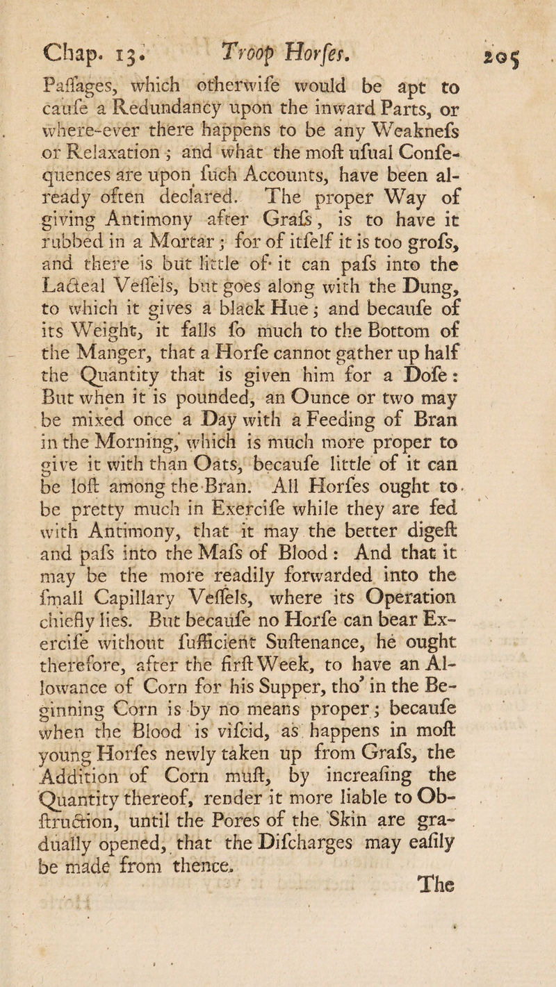 Paflages, which otherwife would be apt to caufe a Redundancy upon the inward Parts, or where-ever there happens to be any Weaknefs or Relaxation ; and what the moft ufual Confe- quences are upon fuch Accounts, have been al¬ ready often declared. The proper Way of giving Antimony after Grafs, is to have it rubbed in a Mortar; for of itfelf it is too grofs, and there is but little of it can pafs into the Lacteal Veffels, but goes along with the Dung, to which it gives a black Hue; and becaufe of its Weight, it falls fo much to the Bottom of the Manger, that a Horfe cannot gather up half the Quantity that is given him for a Dofe: But when it is pounded, an Ounce or two may be mixed once a Day with a Feeding of Bran in the Morning,” which is much more proper to give it with than Oats, becaufe little of it can be loft among the Bran. All Horfes ought to- be pretty much in Exercife while they are fed with Antimony, that it may the better digeft and pafs into the Mafs of Blood : And that it may be the more readily forwarded into the fmall Capillary Veflels, where its Operation chiefly lies. But becaufe no Horfe can bear Ex¬ ercife without fufficient Suftenance, he ought therefore, after the firftWeek, to have an Al¬ lowance of Corn for his Supper, tho* in the Be¬ ginning Corn is by no means proper ; becaufe when the Blood is vifcid, as happens in moft young Horfes newly taken up from Grafs, the Addition of Corn muft, by increafing the Quantity thereof, render it more liable to Ob- ftruction, until the Pores of the Skin are gra¬ dually opened, that the Difcharges may eafily be made from thence.