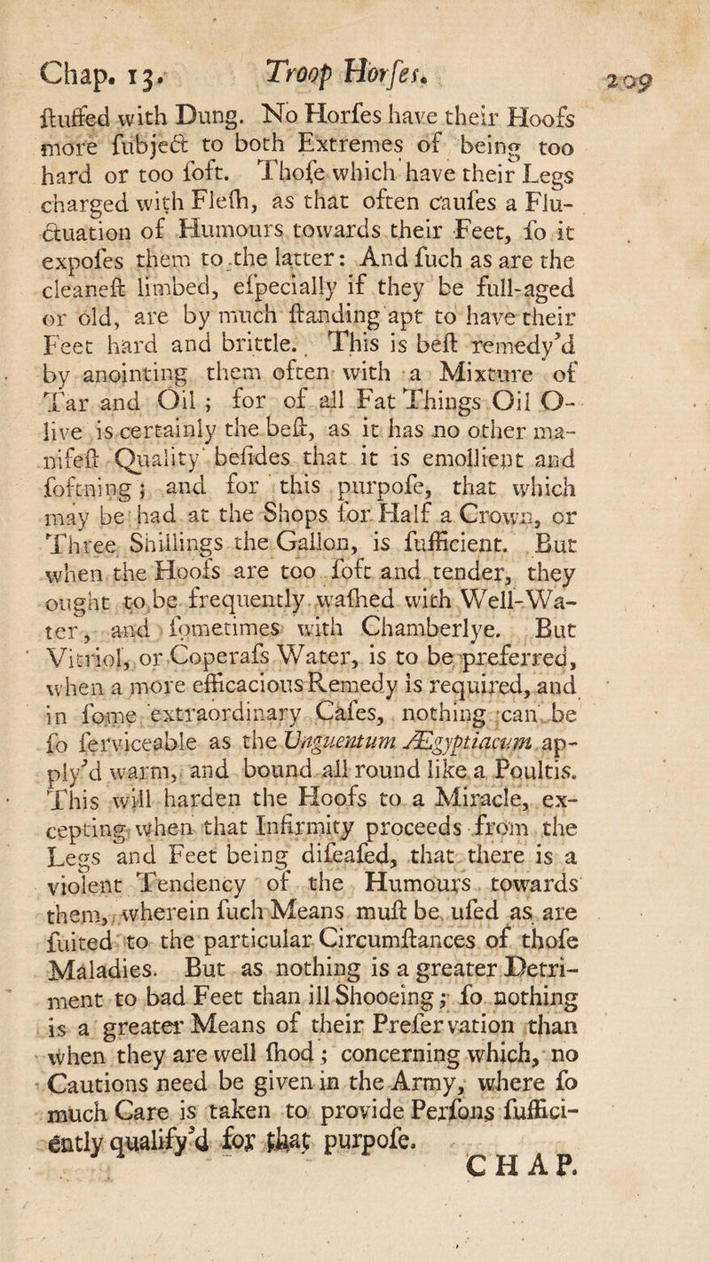 fluffed with Dung. No Horfes have their Hoofs more fuhjed to both Extremes of being too hard or too foft. Thofe which have their Legs charged with Fleffi, as that often c'aufes a Flu¬ ctuation of Humours towards their Feet, fo it expofes them to .the latter: And fuch as are the cleaneft limbed, efpecially if they be full-aged or old, are by much {landing apt to have their Feet hard and brittle. This is beft remedy kl by anointing them often with a Mixture of Tar and Oil ; for of all Fat Things Oil O- live is certainly the befl, as it has no other ma- nifefi: Quality' befides that it is emollient and foftning ; and for this purpofe, that which may be had at the Shops lor Half a Crown, or Three Shillings the Gallon, is fufficient. But when the Hoofs are too foft and tender, they ought to be frequently wafhed with Well-Wa¬ ter, and fometimes with Chamberlye. But Vitriol, or Coperafs Water, is to be preferred, when a more efficacious Remedy is required, and in feme extraordinary Cafes, nothing can be fo ferviceable as the JJnguentum JEgyptiacum ap¬ ply d warm, and bound all round like a Poultis. This will harden the Hoofs to a Miracle, ex¬ cepting when that Infirmity proceeds from the Legs and Feet being difeafed, that there is a violent Tendency of the Humours towards them, wherein fuch Means muft be ufed as are fluted to the particular Circumftances of thofe Maladies. But as nothing is a greater Detri¬ ment to bad Feet than ill Shooeing; fo nothing is a greater Means of their Prefer vation than when they are well (hod ; concerning which, no Cautions need be given in the Army, where fo much Care is taken to provide Perfons fuffici- ently qualify d foy tha$ purpofe. CHAP.