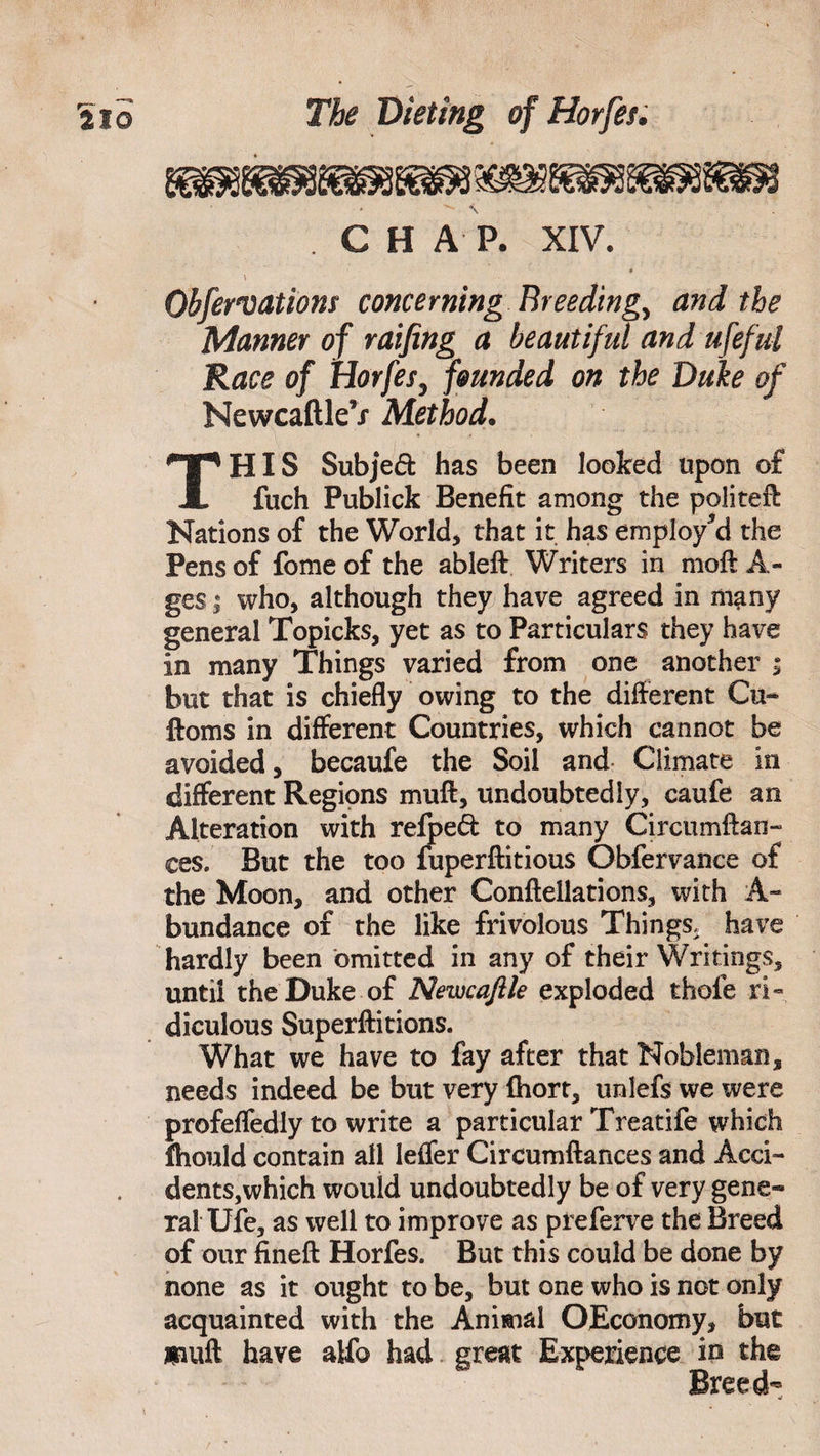 mmm C H A P. XIV. • Observations concerning Breedings and the Manner of raifing a beautiful and ufeful Race of Horfes, founded on the Duke of NewcaftleV Method• HIS Subjed has been looked upon of fuch Publick Benefit among the politeft Nations of the World* that it has employ’d the Pens of fome of the ableft Writers in moft A- ges | who, although they have agreed in many general Topicks, yet as to Particulars they have in many Things varied from one another ; but that is chiefly owing to the different Cu- ftoms in different Countries, which cannot be avoided, becaufe the Soil and Climate in different Regions muft, undoubtedly, caufe an Alteration with refpeft to many Circumftan- ces. But the too fuperftitious Obfervance of the Moon, and other Confteilations, with A- bundance of the like frivolous Things, have hardly been omitted in any of their Writings, until the Duke of Newcaftle exploded thofe ri¬ diculous Superftitions. What we have to fay after that Nobleman, needs indeed be but very fhort, unlefs we were profefledly to write a particular Treatife which fhould contain all Ieffer Circumftances and Acci¬ dents,which would undoubtedly be of very gene* ral Ufe, as well to improve as preferve the Breed of our fineft Horfes. But this could be done by none as it ought to be, but one who is not only acquainted with the Animal OEconomy, but muft have alfo had great Experience in the Breed-