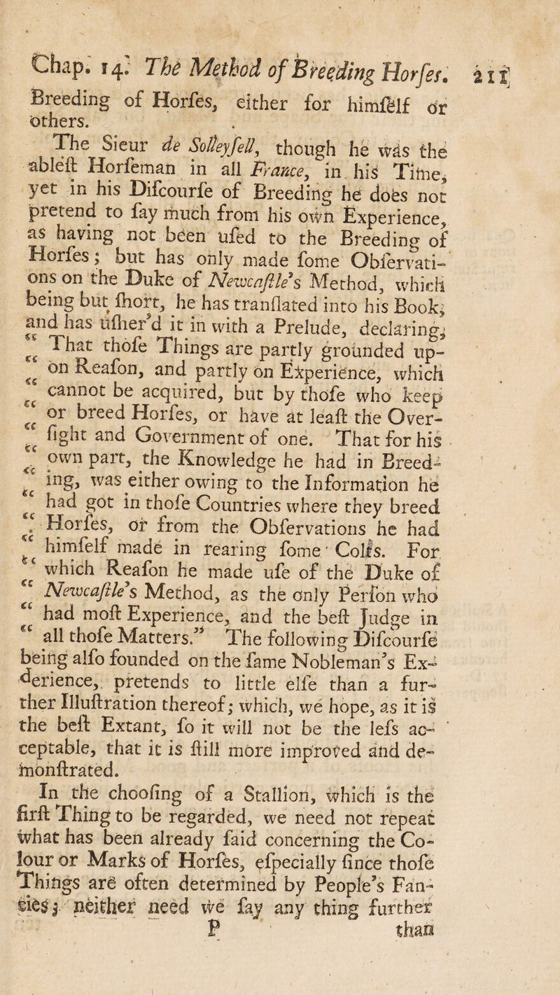 Breeding of Horfes, either for himfelf or others. The Sieur de SoUeyfell, though he wis the ableft Horfeman in all France, in his Time, yet in his Difcourfe of Breeding he does not pietend to fay much from his own Experience, as having not oeen tiled to the Breeding of fioifes; but has only made fome Obiervati- ons on the Duke of JSlevccnJlle $ JVfethod, which being but Ihort, he has tranflated into his Book; and has u flier d it in with a Prelude, declaring, 1 hat thofe Things are partly grounded up¬ on Reafon, and partly on Experience, which cannot be acquired, but by thofe who iceep or breed Horfes, or have at leaft the Over¬ fight and Government of one. That for his own part, the Knowledge he had in Breed¬ ing, was either owing to the Information he had got in thofe Countries where they breed Horfes, or from the Obfervations he had himfelf made in rearing fome'Coifs. For which Reafon he made ufe of the Duke o£ Newcajile s Method, as the only Perfon who had mo ft Experience, and the beft Judge in all thofe Matters/3 The following Difcourfe being alfo founded on the fame Nobleman/s ExJ derience, pretends to little elfe than a fur¬ ther Uluftration thereof; which, we hope, as it is the beft Extant, fo it will not be the lefs ac- ' eeptable, that it is ft ill more improved and de- fnonftrated. In the choofing of a Stallion, which is the Erft Thing to be regarded, we need not repeat what has been already faid concerning the Co¬ lour or Marks of Horfes, efpecially fince thofe Things are often determined by People’s Fan- 1 neither need we fay any thing further P CC cs €C €€ fee <e €C cc cc cc cc «c 1