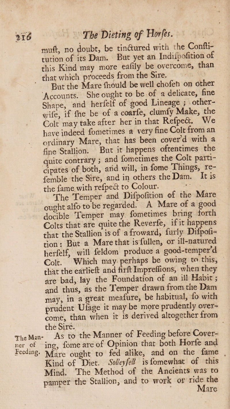 muft, no doubt, be tinctured with the Confti- tution of its Dam. But yet an Indupofition of this Kind may more eafiiy be overcome, than that which proceeds from the Sire. But the Mare fhould be well chofeh on other Accounts. She ought to be of a delicate, fine Shape, and herfelf of good Lineage ; other- wife, if Ihe be of a coarfe, clumfy Make, the Colt* may take after her in that Refpedt. We have indeed fometimes a very fine Colt from an ordinary Mare, that has been cover'd with a fine Stallion. But it happens oftentimes the quite contrary ; and fometimes the Colt parti¬ cipates of both, arid will, in fome Things, re- femble the Sire, and in others the Dam. It is the fame with refpedt to Colour. The Temper and Difpofition of the Mare 0Uoht alfo to be regarded. A Mare of a good docibie Temper may. fometimes bring forth Colts that are quite the Reverfe, if it happens that the Stallion is of afroward, furly Difpofi¬ tion : But a Mare that is fullen, or ill-natured herfelf, will feldom produce a good-temper d Colt. Which may perhaps be owing to this, that the earlieft and firft Impreffions, when they are bad, lay the Foundation of an ill Habit; and thus, as the Temper drawn from the Dam may in a great meafure, be habitual, fo with prudent Ufage it may be more prudently over¬ come, than when it is derived altogether from the Sire. . The Man- As to the Manner of Feeding before Cover- uer ot inu, fome are of Opinion that both Hoife and Feeding. Mare ought to fed alike, and on the fame Kind of Diet. SoUeyfell is fomewhat of this Mind. The Method of the Ancients was to pamper the Stallion, and to work or ride the v ’ Mare