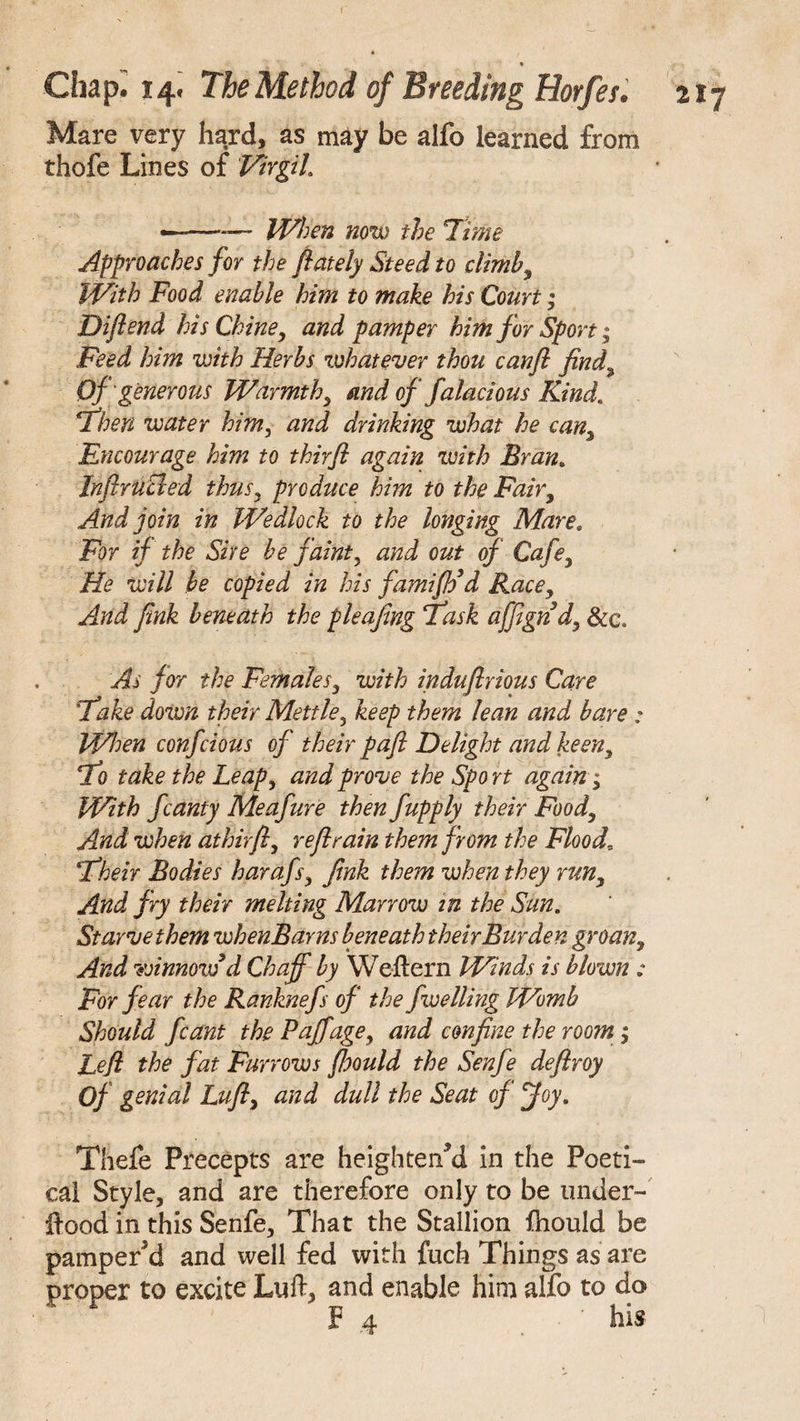 Mare very hard, as may be alfo learned from thofe Lines of Virgil. ——-— When now the Tune Approaches for the flately Steed to climb, With Food enable him to make his Court; Diftend his Chine, and pamper him for Sport; Feed him with Herbs whatever thou canft find Of generous Warmth, and of falacious Kind* Then water him, and drinking what he can. Encourage him to thirfl again with Bran. Jnftrucled thus, produce him to the Fair, And join in Wedlock to the longing Mare. For if the Sire be faint, and out of Cafe, He will be copied in his fami fie d Race, And fink beneath the pleafing Task affignd, &c. As for the Females, with induftrious Care Take down their Mettle, keep them lean and bare : When confcious of their paft Delight and keen. To take the Leap, and prove the Spo rt again; With fcanty Meafure then fupply their Food, And when athirft, reft rain them from the Flood, Their Bodies harafs, fink them when they run, And fry their melting Marrow in the Sun. Starve them whenBarns beneath their Burden groan. And winnow d Chaff by Weftern Winds is blown : For fear the Ranknefs of the fwelling Womb Should fcant the Poff age, and confine the room; Left the fat Furrows fhould the Senfe deftroy Of genial Luft, and dull the Seat of Joy. Thefe Precepts are heightened in the Poeti¬ cal Style, and are therefore only to be under- jftood in this Senfe, That the Stallion fhould be pamper'd and well fed with fuch Things as are proper to excite Luft, and enable him alfo to do F 4 his