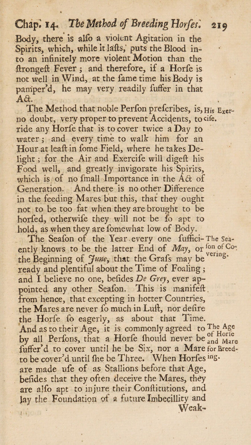 Body, there is alfo a violent Agitation in the Spirits, which, while it lafts,' puts the Blood in- to an infinitely more violent Motion than the fixcngeft Fever 5 and therefore, if a Horfe is not well in Wind, at the fame time his Body is pamper’d, he may very readily fuffer in that Aft. The Method that noble Perfon prefcribes, is, His Exer- no doubt, very proper to prevent Accidents, to die. ride any Horfe that is to cover twice a Day to water; and every time to walk him for an Hour at leaf: in fome Field, where he takes De¬ light ; for the Air and Exercife will digeft his Food well, and greatly invigorate his Spirits, which is of no fmall Importance in the Aft of Generation, And there is no other Difference in the feeding Mares but this, that they ought not to be too fat when they are brought to be horfed, otherwife they will not be fo apt to hold, as when they are fomewhat low of Body. The Seafon of the Year. every one fuffici- The Sea- ently knows to be the latter End of May, or r°n .of Co* the Beginning of June, that the Grafs may bevennga ready and plentiful about the Time of Foaling; and I believe no one, befides De Grey, ever ap¬ pointed any other Seafon. This is manifeft. from hence, that excepting in hotter Countries, the Mares are never fo much in Lull, nor defire the Horfe fo eagerly, as about that Time. And as to their Age, it is commonly agreed by ail Perfons, that a Horfe Ihould never be °fnd fuffer’d to cover until he be Six, nor a Mare for Breed- to be cover’d until fhe be Three. When Horfes are made ufe of as Stallions before that Age, befides that they often deceive the Mares, they are alfo apt to injure their Confiimtions, and Jay the Foundation of a future Imbecillity and Weak-