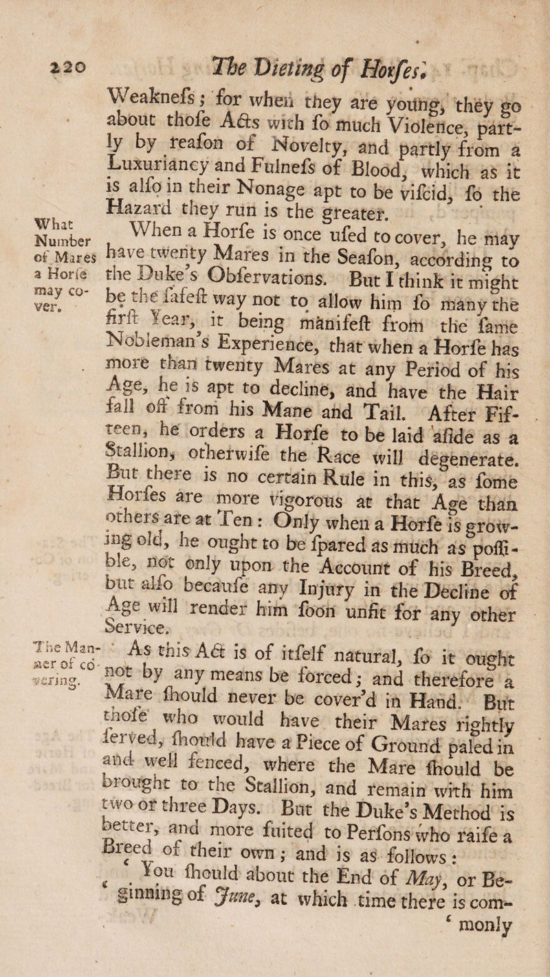 What Number of Mares a Horfe may co¬ ver. The Man &er of cd v-cring. Weaknefs; for when they are young, they go about thofe Acts with fo much Violence, part- ly by reafon of Novelty, and partly from a Luxuriancy and Fulnefs of Blood, which as it is alfo in their Nonage apt to be vifcid, fo the Hazard they run is the greater. When a Horfe is once ufed to cover, he mav have twenty Mares in the Seafon, according to uie yoke s Obfervations. But I think it might be the^iafeit way not to allow him fo many the hrli lear^ it being manifeft from the fame Mooieman s Experience, that when a Horfe has rnoie than twenty Mares at any Period of his Age, he is apt to decline, and have the Hair fall off rrom his Mane and Tail. After Fif¬ teen he orders a Horfe to be laid ’afide as a Stallion;, otherwife the Race will degenerate. But there is no certain Rule in this, as fome Hories are more vigorous at that Age than others are at Ten : Only when a Horfe is grow¬ ing Ole, he ought to be fpared as much as poffi- me, not only upon the Account of his Breed, but alio becaufe any Injury in the Decline of Age will render him foon unfit for any other Service. As this A6t is of itfelf natural, fo it ought not by any means be forced ,• and therefore a Mare inould never be cover’d in Hand. But uioie who would have their Mares rightly ierved, fhoaM have a Piece of Ground paled in and well fenced, where the Mare ibould be a ought to the Stallion, and remain with him two or three Days. But the Duke’s Method is better, and more fuited to Perfons who raife a tSieed or their own; and is as follows : c . ?u fhould about the End of May, or Be¬ ginning of June, at which time there is com- • £ monly