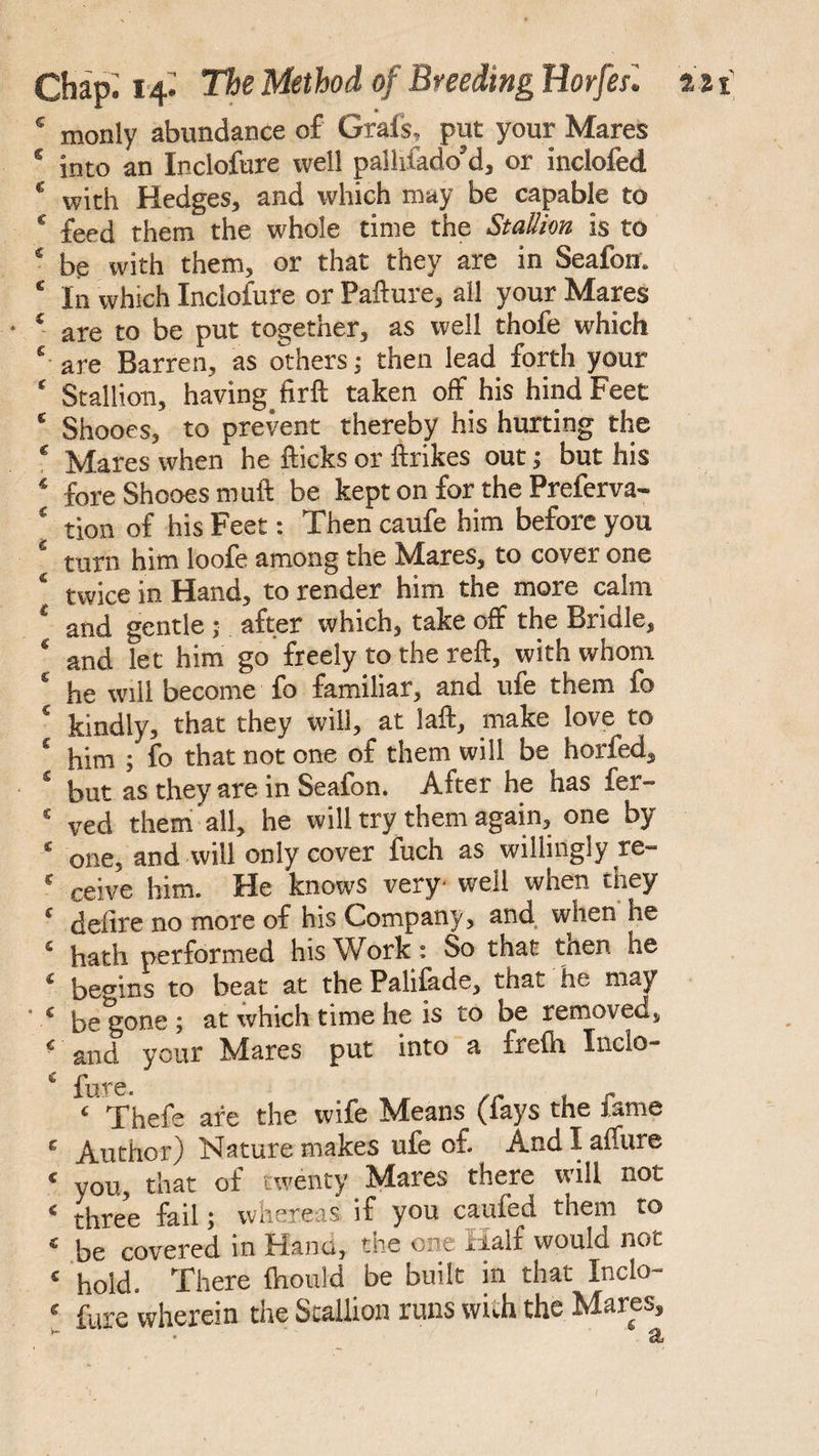 * monly abundance of Grafs* put your Mares * into an Inclofure well palhiado’d, or inclofed ‘ with Hedges, and which may be capable to * feed them the whole time the Stallion is to 4 be with them, or that they are in Seafon. ‘ In which Inclofure or Pafture, all your Mares • ‘ are to be put together, as well thofe which ‘ are Barren, as others; then lead forth your ‘ Stallion, having, firft taken off his hind Feet ‘ Shooes, to prevent thereby his hurting the * Mares when he flicks or ftrikes out; but his * fore Shooes muft be kept on for the Preferva- ‘ tion of his Feet: Then caufe him before you ‘ turn him loofe among the Mares, to cover one ‘ twice in Hand, to render him the more calm ‘ and gentle; after which, take off the Bridle, * and let him go freely to the reft, with whom * he will become fo familiar, and ufe them fo ‘ kindly, that they will, at laft, make love to * him ; fo that not one of them will be horfed, ‘ but as they are in Seafon. After he has fer- ! ved them all, he will try them again, one by ‘ one, and will only cover fuch as willingly re- ‘ ceive him. He knows very- well when they ‘ defire no more of his Company , and when he ‘ hath performed his Work: So that tnen he ‘ begins to beat at the Palilade, that he may ' ‘ begone; at which time he is to be removed, ‘ and your Mares put into a frelh Inclo- ^ £\lT6. ‘ Thefe are the wife Means (fays the fame ‘ Author) Nature makes ufe of. And I affure * you, that of twenty Mares there will not ‘ three fail; whereas if you caufed them to « be covered in Hand, the one Half would not ‘ hold. There fliould be built in that Inclo- ‘ fare wherein the Scallion runs with the Mares, •