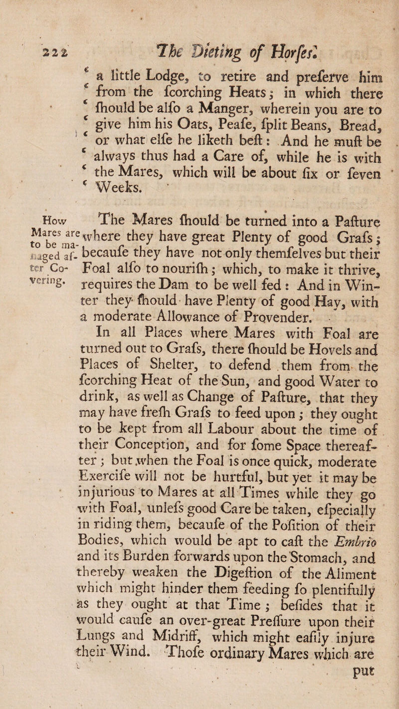 * a little Lodge, to retire and preferve him * from the fcorching Heats; in which there ftiould be alfo a Manger, wherein you are to * give him his Oats, Peafe, fplit Beans, Bread, or what elfe he liketh beft : And he muft be c always thus had a Care of, while he is with c the Mares, which will be about fix or feven c Weeks. How The Mares fhould be turned into a Pafture where they have great Plenty of good Grafs; i iged af- becaufe they have not only themfelves but their ter Co- Foal alfo to nourifh; which, to make it thrive, vcnng. reqUires the Dam to be well fed s And in Win¬ ter they fhould have Plenty of good Hay, with a moderate Allowance of Provender. In all Places where Mares with Foal are turned out to Grafs, there Ihould be Hovels and Places of Shelter, to defend them from the fcorching Heat of the Sun, and good Water to drink, as well as Change of Pafture, that they may have frefh Grafs to feed upon ; they ought to be kept from all Labour about the time of their Conception, and for fome Space thereaf¬ ter ; but .when the Foal is once quick, moderate Exercife will not be hurtful, but yet it may be injurious to Mares at all Times while they go with Foal, unlefs good Care be taken, efpeciajly in riding them, becaufe of the Pofition of their Bodies, which would be apt to caft the Emhrio and its Burden forwards upon the Stomach, and thereby weaken the Digeftion of the Aliment which might hinder them feeding fo plentifully as they ought at that Time ; befides that it would eaufe an over-great Prefibre upon their Lungs and Midriff, which might eafily injure their Wind. Thofe ordinary Mares which are