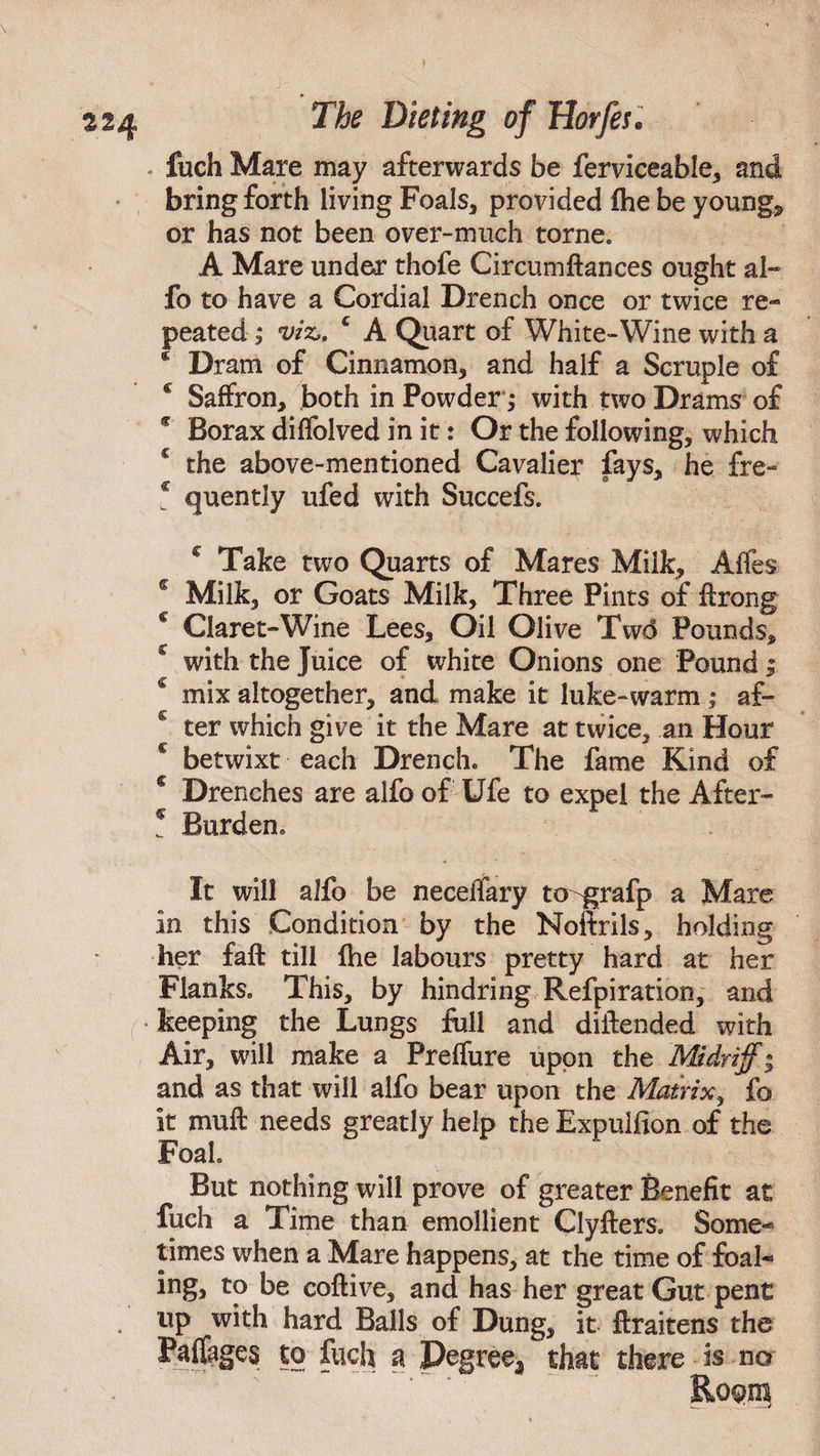 fuch Mare may afterwards be ferviceable, and bring forth living Foals, provided fhe be youngs or has not been over-much torne. A Mare under thofe Circum fiances ought al» fo to have a Cordial Drench once or twice re¬ peated ; viz,. £ A Quart of White-Wine with a e Dram of Cinnamon, and half a Scruple of * Saffron, both in Powder; with two Drams of * Borax diffolved in it: Or the following, which c the above-mentioned Cavalier fays, he fre- c quently ufed with Succefs. € Take two Quarts of Mares Milk, Affes c Milk, or Goats Milk, Three Pints of ftrong c Claret-Wine Lees, Oil Olive Twd Pounds, with the Juice of white Onions one Pound ; € mix altogether, and make it luke-warm; af- 6 ter which give it the Mare at twice, an Hour c betwixt each Drench. The fame Kind of c Drenches are alfo of Ufe to expel the After- * Burden. It will alfo be neceifary to^grafp a Mare in this Condition by the Noftrils, holding her faff till fhe labours pretty hard at her Flanks. This, by hindring Refpiration, and • keeping the Lungs full and diitended with Air, will make a Preffure upon the Midriff* and as that will alfo bear upon the Matrix, fo it muft needs greatly help the Expulfion of the Foah But nothing will prove of greater Benefit at fuch a Time than emollient Clyfters. Some¬ times when a Mare happens, at the time of foal- ing, to be coftive, and has her great Gut pent . up with hard Balls of Dung, it ftraitens the Paflages to fuch a Degree^ that there is no . roqdi