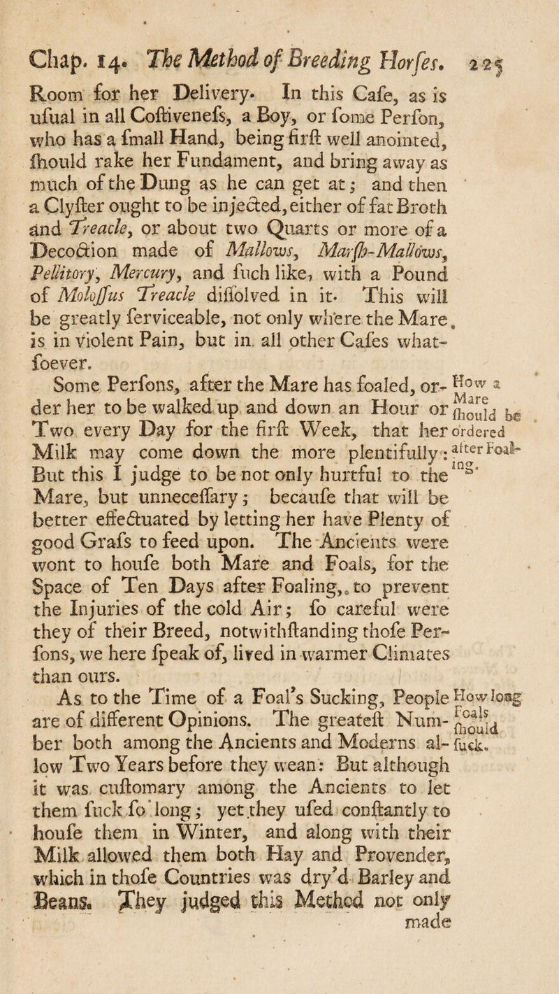 Room for her Delivery. In this Cafe, as is ufual in all Cofftvenefs, a Boy, or feme Perfon, who has a fmall Hand, being firft well anointed, ihould rake her Fundament, and bring away as much of the Dung as he can get at; and then a Clyfter ought to be inje&ed,either of fat Broth and Treacle, or about two Quarts or more of a Deco&ion made of Mallows, Mar(h-Mallows9 PeUitory, Mercury, and fuch like, with a Pound of Molojfus Treacle difiolved in it* This will be greatly ferviceable, not only where the Mare. is in violent Pain, but in. ail other Cafes what* foeyer. Some Perfons, after the Mare has foaled, or- Kow a der her to be walked up and down an Hour or j^ouid Two every Day for the firft Week, that her ordered Milk may come down the more plentifully:a[£er But this I judge to be not only hurtful to the ns’ Mare, but unnecelfary; becaufe that will be better efte&uated by letting her have Plenty of good Grafs to feed upon. The Ancients were wont to houfe both Mare and Foals, for the Space of Ten Days after Foaling,, to prevent the Injuries of the cold Air; fo careful were they of their Breed, notwithflanding thofe Per¬ fons, we here fpeak of, lived in warmer Climates than ours. As to the Time of a Foal’s Sucking, People Howlosjg are of different Opinions. The greateft Num- her both among the Ancients and Moderns al- fuck, low Two Years before they wean : But although It was cuftomary among the Ancients to let them fuck fo long; yet they ufed conftantly to houfe them in Winter, and along with their Milk allowed them both Hay and Provender* which in thofe Countries was dry’d Barley and Beaus. They judged this Method not only made