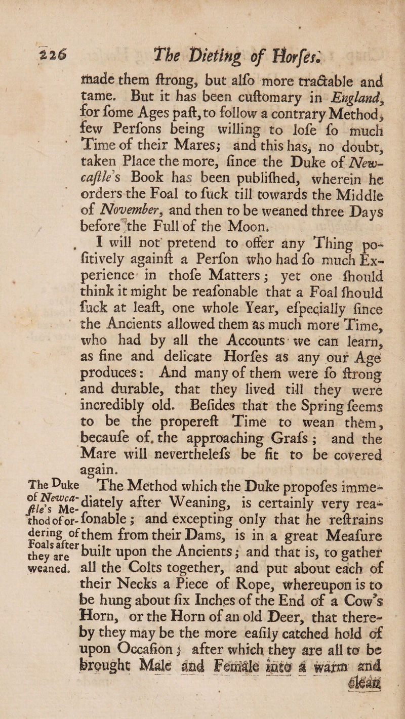 Hiade them ftrong* but alfo more tradable and tame. But it has been cuftomary in England* for feme Ages paft* to follow a contrary Method * few Perfons being willing to lofe fo much * Time of their Mares; and this has* no doubt* taken Place the more* fince the Duke of New¬ castle's Book has been publifhed* wherein he orders the Foal to fuck till towards the Middle of November* and then to be weaned three Days before the Full of the Moon. . I will not pretend to offer any Thing po- fitively againft a Perfon who had fo much Ex¬ perience in thofe Matters; yet one fhould think it might be reafonable that a Foal fhould fuck at leaf!:* one whole Year* efpeqially fince the Ancients allowed them as much more Time* who had by all the Accounts • we can learn* as fine and delicate Horfes as any our Age produces: And many of them were fo ftrong . and durable, that they lived till they were incredibly old. Befides that the Spring feems to be the propereft Time to wean them, becaufe of. the approaching Grafs ; and the Mare will neverthelefs be fit to be covered again. The Duke The Method which the Duke propofes imme- %?s Me-^ately a^ter Weaning, is certainly very rea¬ ched of or-fonable; and excepting only that he retrains denng of them from their Dams* is in a great Meafure they are ^udt upon the Ancients *• and that is, to gather weaned, all the Colts together, and put about each of their Necks a Piece of Rope* whereupon is to be hung about fix Inches of the End of a Cow9s Horn* or the Horn of an old Deer* that there¬ by they may be the more eafily catched hold of upon Occafion $ after which they are all to be