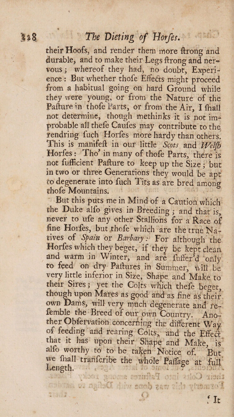 their Hoofs, and render them more ftrong and durable, and to make their Legs ftrong and ner«* vous j whereof they had, no doubt. Experi¬ ence : But whether thofe Effe&s might proceed from a habitual going on hard Ground while they were young, or from the Nature of the Pafturem thofe Parts, or from the Air, I fhall not determine, though methinks it is not im¬ probable all thefe Caufes may contribute to the rendring fuch Horfes more hardy than others. This is manifeft in our little Scots and Welfh Horfes ? Tho3 in many of thofe Parts, there is not fufficient Pafture to keep up the Size; but in two or three Generations they would be apt to degenerate into fuch Tits as are bred among thofe Mountains. But this puts me in Mind of a Caution which the Duke alfo gives in Breeding; and that is, never to ufe any other Stallions for a Race of fine Horfes, but thole which are the true Na¬ tives of Spain or Barbary r For although the Horfes which they beget, if they be kept clean and warm in Winter, and are fufferd only to feed on dry Failures in Summer, will be very little inferior in Size, Shape and Make to their Sires; yet the Colts which thefe beget, though upon Mares as good and as fine as their own Dams, will very much degenerate and re- fembie the Breed of our own Country. Ano¬ ther Obfervation concerning the different Way of feeding and rearing Colts,, and the Effect: that it has upon their Shape and JSfake, is alfo worthy to to be taken Notice of. But we fhall tranfcribe the whole Paffage at full' ■ mfvi v\- : ' i3 ‘Cinl.I