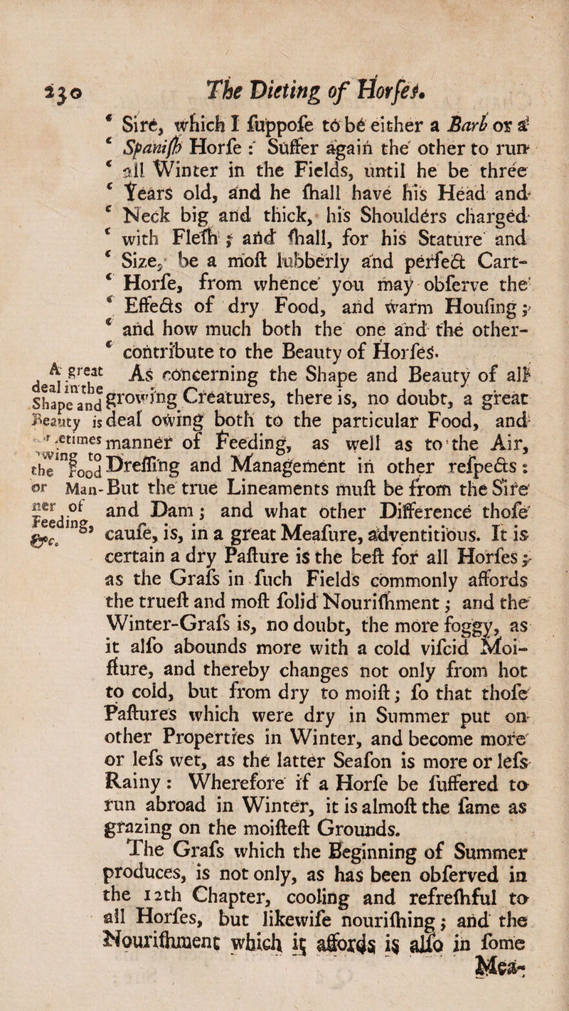 * Sir<b which I fuppofe to be either a Barb or a* Sfani(h Horfe Suffer again the other to run ‘ all Winter in the Fields, until he be three c Years old, and he (hall have his Head and- c Neck big and thick, his Shoulders charged € with Fleth ; arid ffiall, for his Stature and * Size, be a mod lubberly and perfect Cart- € Horfe, from whence you may obferve the Effeds of dry Food, and warm Houiing ;> % arid how much both the one arid the other- c contribute to the Beauty of Horfes* dealiii h^ ^ concerning the Shape and Beauty of alF ShapeYnd grow irigCr Matures, there is, no doubt, a great Beauty is deal owing both to the particular Food, and- r .crimes manner of Feeding, as well as to1 the Air, theinfood Hr effing and Management in other refpeds s dr Man-But the true Lineaments muff be from the Sire Fe d'°<> anc^ Ham; and what other Difference thofe IIlaJ caufe, is, in a great Meafure, adventitious. It is certain a dry Pafture is the fceft for all Horfes as the Grafs in fuch Fields commonly affords the trueft and moft folid Nouriffiment; and the Winter-Grafs is, no doubt, the more foggy, as it alfo abounds more with a cold vifeid Moi- ffure, and thereby changes not only from hot to coid, but from dry to moift; fo that thofe Failures which were dry in Summer put on other Properties in Winter, and become more or lefs wet, as the latter Seafon is more or lefs Rainy : Wherefore if a Horfe be fuffered to run abroad in Winter, it is almoft the fame as grazing on the moifteft Grounds. The Grafs which the Beginning of Summer produces, is not only, as has been obferved in the 12th Chapter, cooling and refrelhful to all Horfes, but likewife nourilhing; arid the Nourifliment which it affords i$ alfo in fome  ~ ~ .Mea-