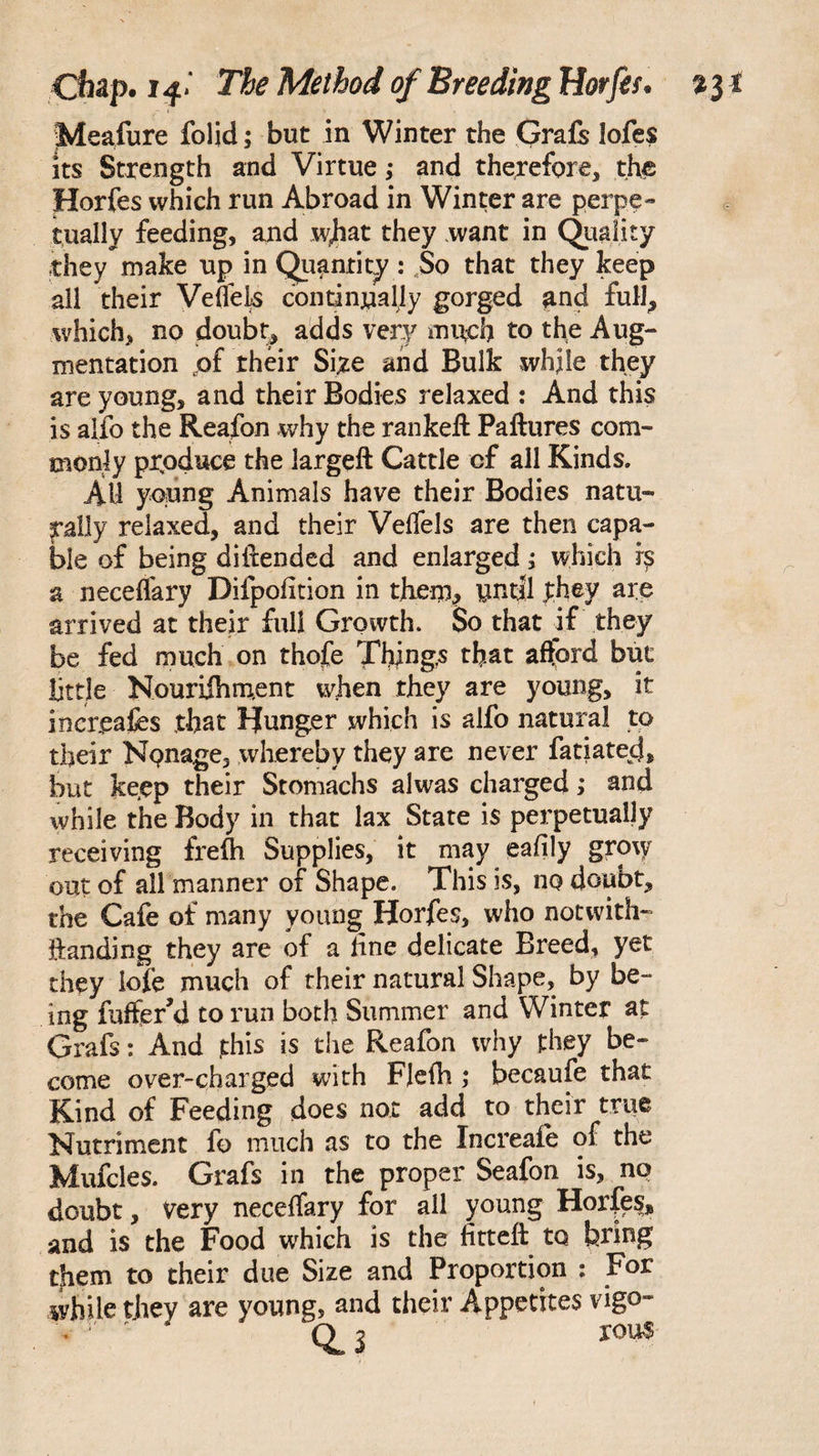 Meafure folid; but in Winter the Grafs lofes its Strength and Virtue; and therefore, the Horfes which run Abroad in Winter are perpe¬ tually feeding, and what they want in Quality they make up in Quantity : So that they keep all their Vefiels continually gorged and full., which, no doubt, adds very much to the Aug¬ mentation pf their Size and Bulk while they are young, and their Bodies relaxed : And this is alio the Reafon why the rankeft Paftures com¬ monly produce the largeft Cattle cf all Kinds. All ypung Animals have their Bodies natu¬ rally relaxed, and their Velfels are then capa¬ ble of being diftended and enlarged; which r£ a neceffary Difpofition in them, until phey are arrived at their full Growth. So that if they be fed much on thofe Things that afford but little Nouriihment when they are young, it in creates that ljunger which is alfo natural to their Nonage, whereby they are never fatiatecj, but keep their Stomachs alwas charged; and while the Body in that lax State is perpetually receiving frefh Supplies, it may eafily grow out of all manner of Shape. This is, no doubt, the Cafe of many young Horfes, who notwith- handing they are of a line delicate Breed, yet they lofe much of their natural Shape, by be¬ ing fuffer’d to run both Summer and Winter at Grafs: And this is the Reafon why they be¬ come over-charged with Flelh ; becaufe that Kind of Feeding does not add to their true Nutriment fo much as to the Increaie of the Mufcles. Grafs in the proper Seafon is, no doubt, Very neceffary for all young Horfes, and is the Food which is the fitteft to bring them to their due Size and Proportion : For while they are young, and their Appetites vigo- . rou$