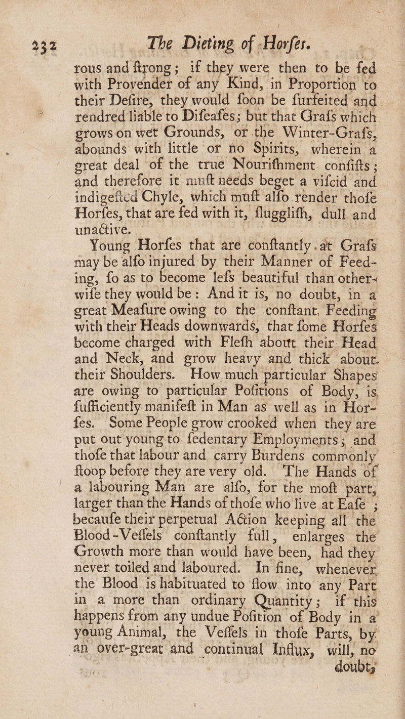 rous and ftpong; if they were then to be fed with Provender of any Kind., in Proportion to their Defire, they would foon be furfeited and rendred liable to Difeafes; but that Grafs which grows on wet Grounds, or the Winter-Grafs, abounds with little or no Spirits, wherein a great deal of the true Nouriftiment confifts; and therefore it muft needs beget a vifcid and indigefkd Chyle, which muft alfo render thofe Horfes, that are fed with it, flugglifh, dull and una&ive. Young Horfes that are conftantly at Grafs may be alfo injured by their Manner of Feed¬ ing, fo as to become lefs beautiful than other-' wife they would be : And it is, no doubt, in a great Meafure owing to the conftant, Feeding with their Heads downwards, that fome Horfes become charged with Flefh aboitt their Head and Neck, and grow heavy and thick about, their Shoulders. How much particular Shapes are owing to particular Petitions of Body, is fufficiently manifeft in Man as well as in Hoiv fes. Some People grow crooked when they are put out young to fedentary Employments; and thofe that labour and carry Burdens commonly ftoop before they are very old. The Hands of a labouring Man are alfo, for the moft part, larger than the Hands of thofe who live at E~afe ; becaufe their perpetual A&ion keeping all the Blood-Veflels conftantly full, enlarges the Growth more than would have been, had they never toiled and laboured. In fine, whenever the Blood is habituated to Bow into any Part in a more than ordinary Quantity; if this happens from any undue Pofition of Body in a young Animal, the Veifels in thofe Parts, by an over-great and continual Influx, will, no doubt.