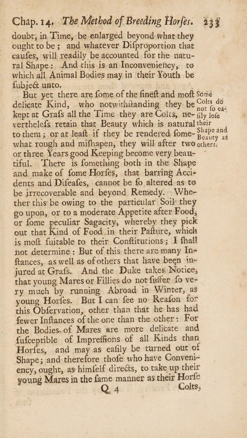 doubt, in Time, be enlarged beyond what they ought to be ; and whatever Difproportion that caufes, will readily be accounted for the natu¬ ral Shape : And this is an Inconveniency, to which all Animal Bodies may in their Youth be fuhjedt unto. But yet there are fome of the fineft and moil Seme delicate Kind, who notwkhiianding they be^°c1Cfod^L kept at Grafs all the Time they are Colts, ne- (Uy lofe verthelefs retain that Beauty which is natural their to them, or at leaft if they be rendered fome- what rough and mifliapen, they will after two others or three Years good Keeping become very beau¬ tiful. There is fomething both in the Shape and make of fome Horfes, that barring Acci¬ dents and Difeafes, cannot be fo altered as to be irrecoverable and beyond Remedy. Whe¬ ther this be owing to the particular Soil they go upon, or to a moderate Appetite after Food, or fome peculiar Sagacity, whereby they pick out that Kind of Food in their Failure, which is moil fuitable to their Conftitutions; I ihall not determine : But of this there are many In- Frances, as well as of others that have been in¬ jured at Grafs. And the Duke takes Notice, that young Mares or Fillies do not fuller fo ve¬ ry much by running Abroad in Winter, as young Horfes. But I can fee no Reafon for this Obfervation, other than that he has had fewer Inftances of the one than the othera. For the Bodies^ of Mares are more delicate and fufceptible of ImprefRons of all Kinds than Horfes, and may as ealily be turned out of Shape; and therefore thofe who have Conveni- ency, ought, a$' himfelf directs, to take up their young Mares in the fame manner as their Horfe <£ 4 Colts,