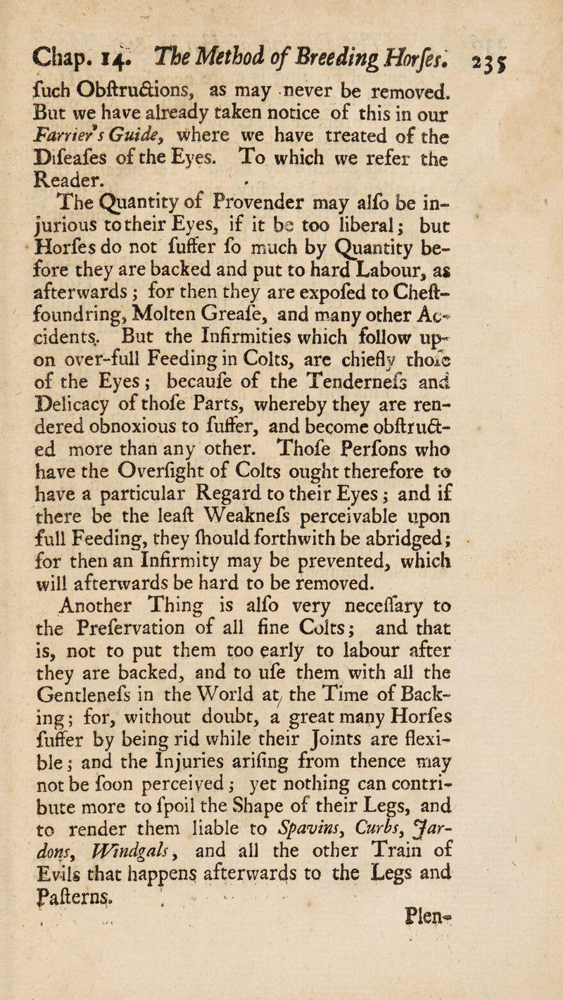 fuch Obftru&ions, as may never be removed. But we have already taken notice of this in our Farrier s Guide, where we have treated of the Difeafes of the Eyes. To which we refer the Reader. The Quantity of Provender may alfo be in¬ jurious to their Eyes, if it be too liberal; but Horfes do not fuffer fo much by Quantity be¬ fore they are backed and put to hard Labour, as afterwards; for then they are expofed to Cheft- found ring. Molten Greafe, and many other Ac* cidents. But the Infirmities which follow up« on over-full Feeding in Colts, are chiefly thoic of the Eyes; becaufe of the Tendernefs and Delicacy of thofe Parts, whereby they are ren¬ dered obnoxious to fuffer, and become obftru<5t- ed more than any other. Thofe Perfons who have the Overfight of Colts ought therefore to have a particular Regard to their Eyes; and if there be the leaft Weaknefs perceivable upon full Feeding, they fhould forthwith be abridged; for then an Infirmity may be prevented, which will afterwards be hard to be removed. Another Thing is alfo very neceflary to the Prefervation of all fine Colts; and that is, not to put them too early to labour after they are backed, and to ufe them with all the Gentlenefs in the World at/ the Time of Back¬ ing; for, without doubt, a great many Horfes fuffer by being rid while their Joints are flexi¬ ble; and the Injuries arifing from thence may not be foon perceived; yet nothing can contri¬ bute more to fpoii the Shape of their Legs, and to render them liable to Spavins, Curbs, Jar- dons, Windgals, and all the other Train of Evils that happens afterwards to the Legs and Patterns* , - . ; •' u. Plen-