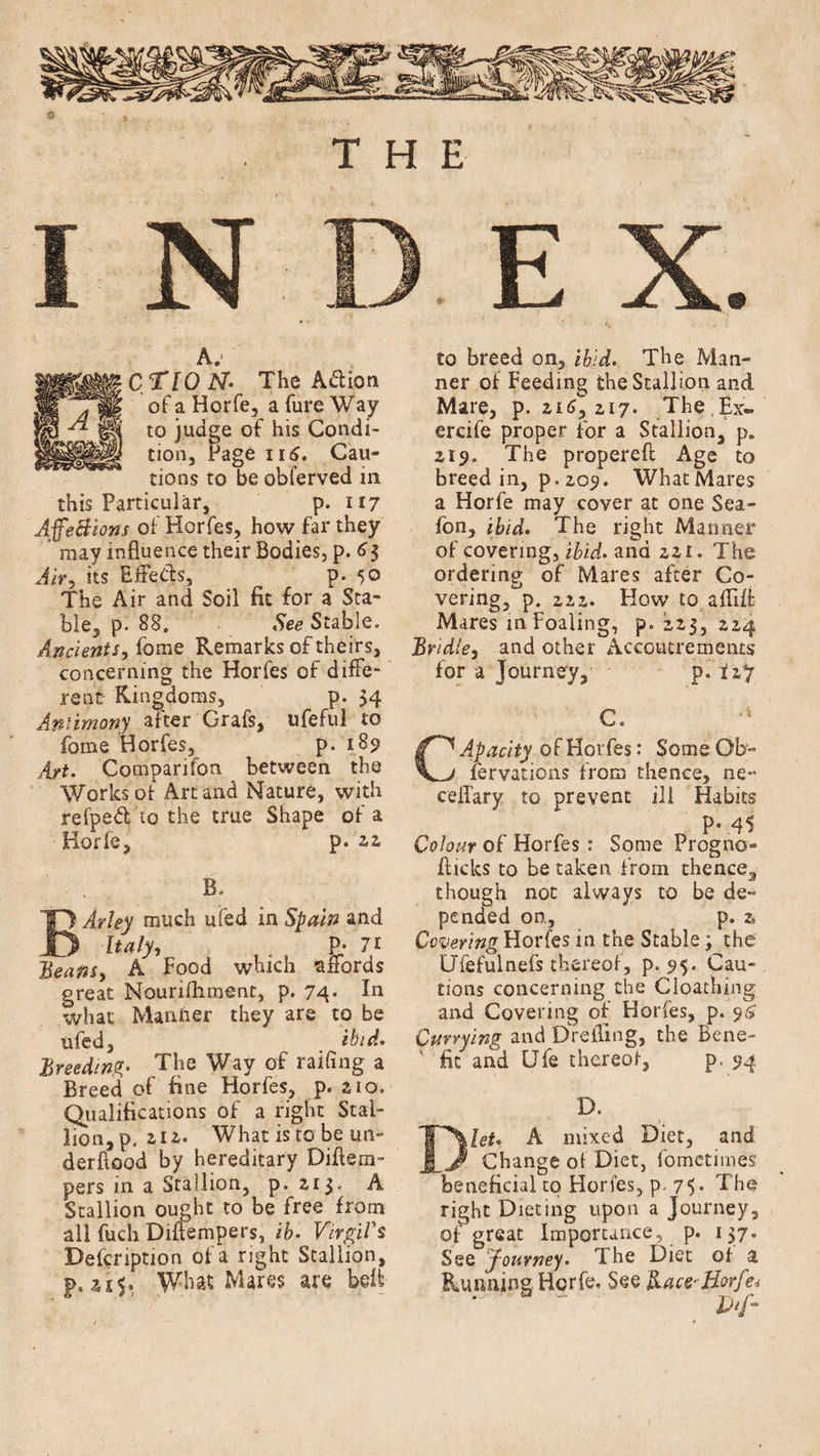 A. -' C/TION• The Aiftion of a Horfe, a fure Way to judge of his Condi¬ tion, Page 116. Cau¬ tions to be obferved in this Particular, p. 117 AffeBions of Horfes, how far they may influence their Bodies, p. 63 Air, its Effects, p. 50 The Air and Soil fit for a Sta¬ ble, p. 88. See Stable. Ancients, fome Remarks of theirs, concerning the Horfes of diffe¬ rent Kingdoms, p- 34 Antimony after Grafs, ufeful to fome Horfes, p. 189 Art. Comparison between the Works of Art and Nature, with refped'to the true Shape of a Horfe, p. zz B. BArley much ufed in Spain and Italy, p- 7i Beans, A Food which affords great Nourifhment, p. 74* In what Manner they are to be ufed, ibid. Breeding- The Way of railing a Breed of fine Horfes, p. zio. Qualifications of a right Stal¬ lion, p. an. What isto be un« derftood by hereditary Diflem- pers in a Stallion, p. 2,1$. A Stallion ought to be free from all fuch Diflempers, ib. Virgil's Defcription of a right Stallion, p. What Mares are belt to breed on, ibid. The Man¬ ner of Feeding the Stallion and Mare, p.216,217. The Ex- erdfe proper for a Stallion, p. 219. The propereft Age to breed in, p.209. WhatMares a Horfe may cover at one Sea- fon, ibid. The right Maimer of covering, ibid, and 221. The ordering of Mares after Co¬ vering, p. 222. How to afliff Mares in Foaling, p. 223, 224 Bridle, and other Accoutrements for a journey, p. ii*j C. a Apacity of Horfes: Some Ob- V-/ fervations from thence, ne- ceilary to prevent ill Habits P- 45 Colour of Horfes: Some Progno- flicks to be taken from thence3 though not always to be de¬ pended on., p. 2, Covering Horfes in the Stable; the Ufefulnefs thereof, p. 95. Cau¬ tions concerning the Cloaching and Covering of Horfes, p. 96 Currying and Drefling, the Bene¬ fit and Ufe thereof, p. 94 D. Diet. A mixed Diet, and Change of Diet, fomctimes beneficial to Horfes, p 75. The right Dieting upon a journey, of great Importance p. 137. See fourney. 1 he Diet of a Running Horfe, See Hace-Borfe* * ' *  Inf-