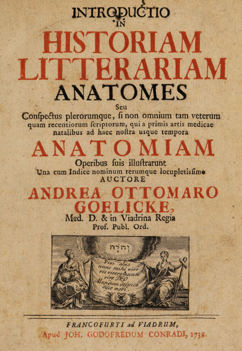 I fflSTORIAM ANATOMES Seu . X . Gonfpe<?tus plerorumque, fi non omnium tam veterum quam rccentiorum fcriptorum, qui a primis artis medicae natalibus ad haec noftra usque tempora ANAT O MIAM Operibus fuis illoftraruht - Una cum Indice nominum rerumque locupleiisfim» AUCTORE ANDREA OTTOMARO GOELICKE, Med. D. &in Viadrina Regi» Prof. Pubi. Ord, FRANCOFURTI ad VIADRUM, ■ Apud JOH, GODOFREDUM CONRADJ, if