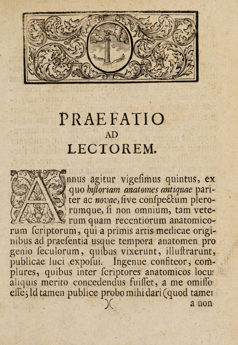 PRAEFATIO AD LECTOREM. 2^nnus agitur vigefiitius quintus, ex quo htfiormm anatomes antiquae pari¬ ter ac novae, Uve confpe£bum plero- rumque, li non omnium, tam vete¬ rum quam recentiorum anatomico¬ rum feriptorum, qui a primis artis medicae origi¬ nibus ad praefentia usque tempora anatomen pro genio feculorum, quioiis vixerunt, illuftrarunt, publicae luci ^expofui. Ingenue confiteor, com¬ plures, quibus inter feriptores anatomicos locuf aliquis merito concedendus fuilTet, a me omilTo; efle. Id tamen publice probo mihi dari (quod tamei )( a non-