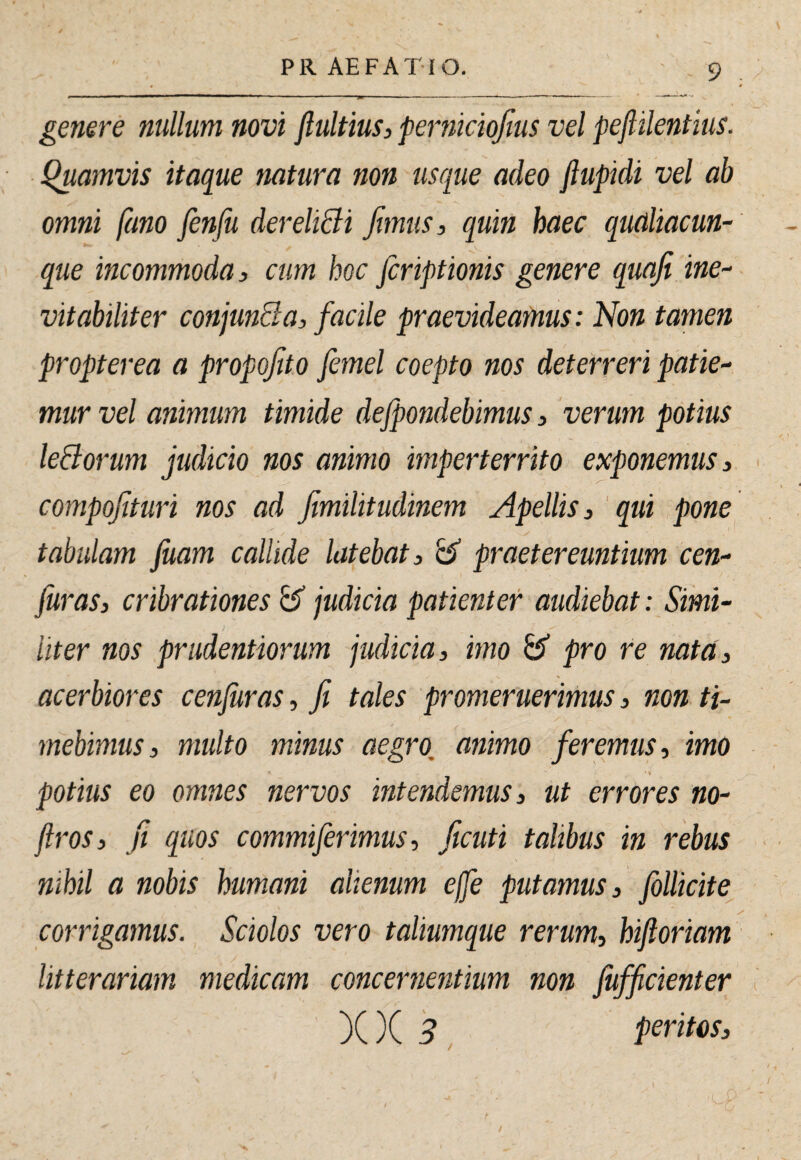 genere nullum novi fiultius, perniciojius vel pefiilentius. Quamvis itaque natura non usque adeo ftupidi vel ab omni fano fenfu dereliBi fimus, quin haec qudiacun- que incommoda, cum hoc fcriptionis genere quafi ine- vitabiliter conjunSa, facile praevideamus: Non tamen propterea a propofto femel coepto nos deterreri patie^ mur vel animum timide defpondebimus, verum potius leBorum judicio nos animo imperterrito exponemus, compofituri nos ad fimilitudinem Apellis, 'qui pone tabulam fuam callide latebat, b praetereuntium cen^ juras, cribrationes b judicia patienter audiebat: Simi¬ liter nos prudentiorum judicia, imo b pro re nata, acerbiores cenfuras, fi tales promeruerimus, non ti¬ mebimus, multo minus aegro, animo feremus, imo ■ 4 potius eo omnes nervos intendemus, ut errores no- jlros, fi quos commiferimus, ficuti talibus in rebus nihil a nobis humani alienum effe putamus, follicite^ corrigamus. Sciolos vero taliumque rerum, hijloriam litterariam medicam concernentium non fufficienter )()( 3 peritos.