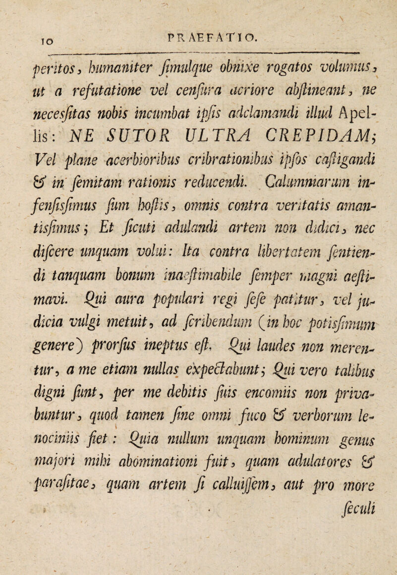 lO P R AE F A TIO. peritos 3 humaniter jimulque obnixe rogatos volumus 3 ut a refutatione vel cenfura acriore abjlineant, ne necesfitas nobis incumbat ipfis adclamandi illud Apel¬ lis: NE SUTOR ULTRA CREPIDAMi Vel plane acerbioribus cribrationibus ipfos cafligandi in’ femitam rationis reducendi. Calumniarum in- fenjisfmus fum hoftis, omnis contra veritatis aman¬ tis fimus 3 Et ficuti adulandi artem non didici 3 nec difcere unquam volui: Ita contra libertatem fentien- di tanquam bonum maeftimabile femper magni aejii- mavi. Qui aura populari regi fefe patitur, vel ju¬ dicia vulgi metuit, ad fcribendum Qinhoc potisjimum generej) prorfus ineptus efl, Qui laudes non meren¬ tur, a me etiam nullas expeSabuntj Qui vero talibus digni funt, per me debitis fuis encomiis non priva¬ buntur, quod tamen fine omni fuco verborum le¬ nociniis fiet: Quia nullum unquam hominum genus majori mihi abominationi fuit, quam adulatores ^ parafitae, quam artem fit calluijjm, aut pro more feculi t