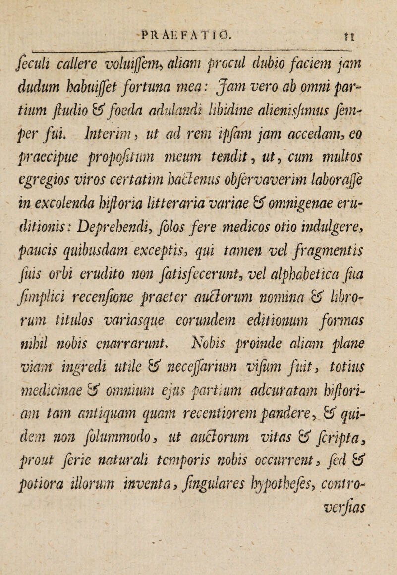 feculi callere voluijfenii aliam procul dubio faciem jam dudum habuiffet fortuna mea: Jam vero ab omni par¬ tium ftudio &’ foeda adulandi libidine alienisjmus fem- per fuu Interim, ut ad rem ipfam jam accedam, eo praecipue propojtum meum tendit, utfcum multos egregios viros certatim baBenus obfervaverm laborajfe in excolenda hifloria litteraria variae B* omnigenae eru¬ ditionis : Deprehendi, folos fere medicos otio indulgere, paucis quibusdam exceptis, qui tamen vel fragmentis fuis orbi erudito non fatisfecerunt, vel alphabetica fua ftmplici recenfione praeter auBorum nomina B libro¬ rum titulos variasque eorundem editionum formas nihil nobis enarrarunt. Nobis proinde aliam plane viant ingredi utile B necejfariwn vifiim fuit, totius V medicinae B omnium ejus partium adcuratam hiflori- am tam antiquam quam recentiorem pandere, B qui¬ dem non folummodo, ut auBorum vitas B fcripta, prout ferte naturali temporis nobis occurrent, fcd B potior a illorum inventa, fingulares hypothefes, contro- verfias